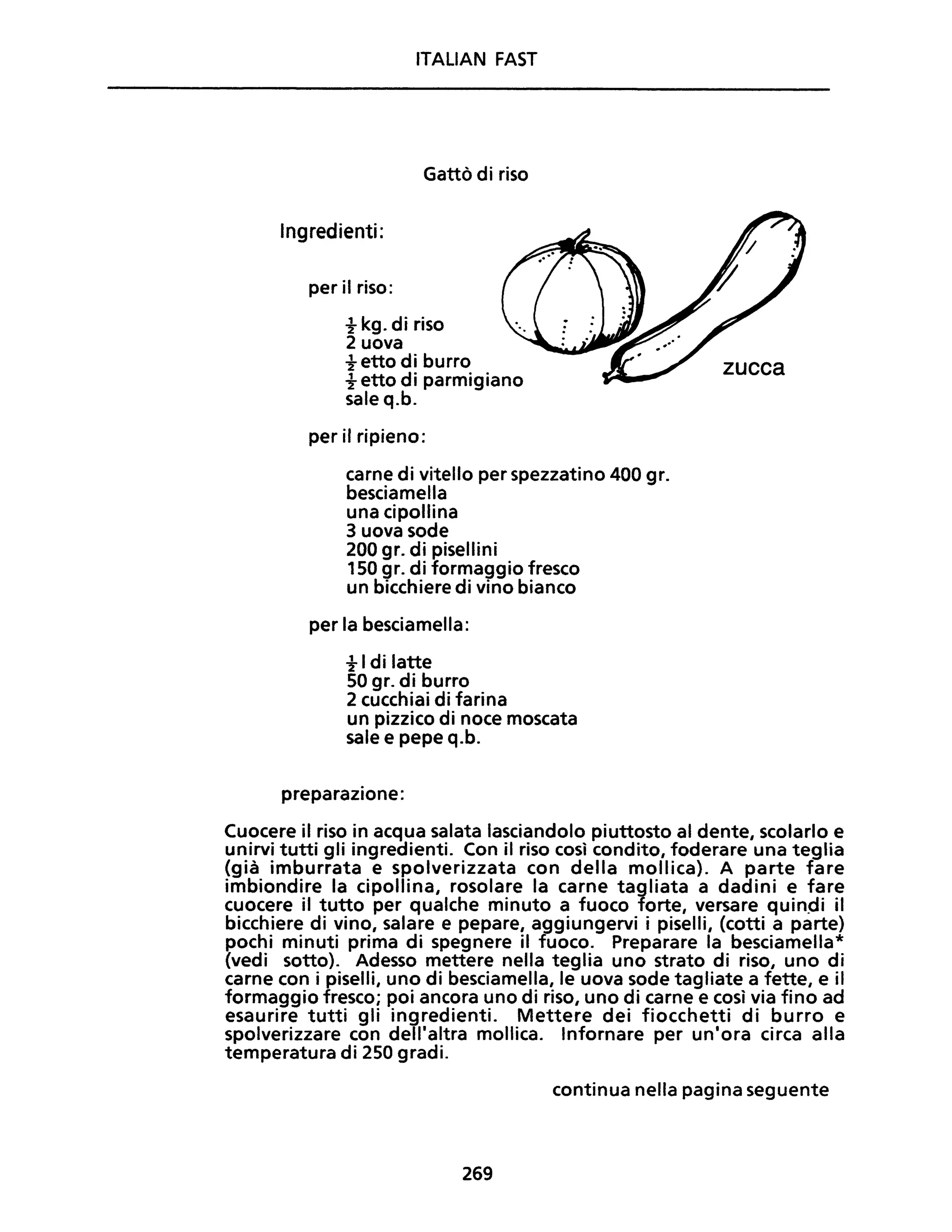 ITALIAN FAST
Gattò di riso
Ingredienti:
per il riso:
t kg. di riso
2 uova
t etto di burro
t etto di parmigiano
sale q.b.
per il ripieno:
carne di vitello per spezzatino 400 gr.
besciamella
una cipollina
3 uova sode
200 gr. di pisellini
150 gr. di formaggio fresco
un bicchiere di vino bianco
per la besciamella:
t I di latte
50 gr. di burro
2 cucchiai di farina
un pizzico di noce moscata
sale e pepe q.b.
preparazione:
zucca
Cuocere il riso in acqua salata lasciandolo piuttosto al dente, scolarlo e
unirvi tutti gli ingredienti. Con il riso così condito, foderare una teglia
(già imburrata e spolverizzata con della mollica). A parte fare
imbiondire la cipollina, rosolare la carne tagliata a dadini e fare
cuocere il tutto per qualche minuto a fuoco forte, versare quindi il
bicchiere di vino, salare e pepare, aggiungervi i piselli, (cotti a parte)
pochi minuti prima di spegnere il fuoco. Preparare la besciamella*
(vedi sotto). Adesso mettere nella teglia uno strato di riso, uno di
carne con i piselli, uno di besciamella, le uova sode tagliate a fette, e il
formaggio fresco; poi ancora uno di riso, uno di carne e così via fino ad
esaurire tutti gli ingredienti. Mettere dei fiocchetti di burro e
spolverizzare con dell'altra mollica. Infornare per un'ora circa alla
temperatura di 250 gradi.
continua nella pagina seguente
269
 