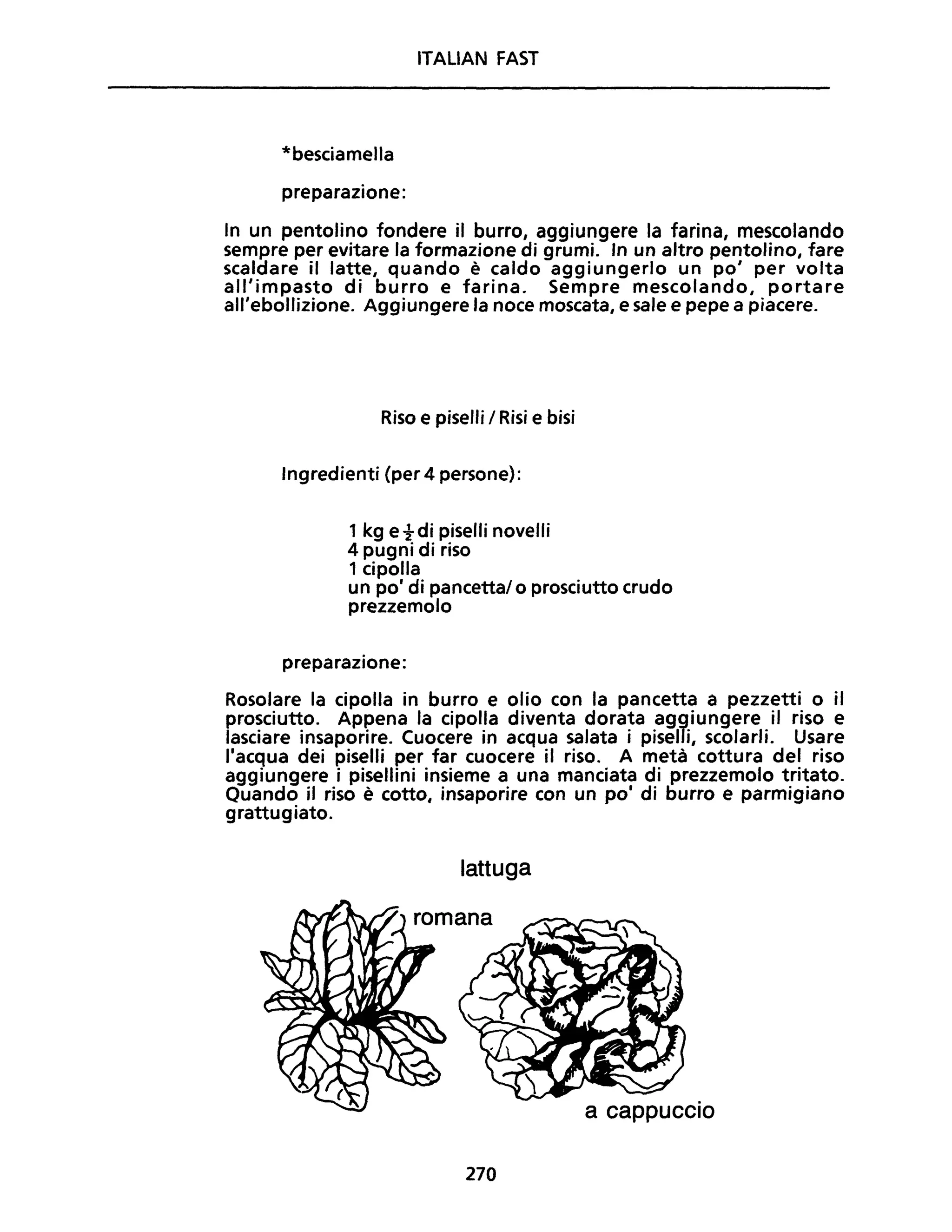 ITALIAN FAST
*besciamella
preparazione:
In un pentolino fondere il burro, aggiungere la farina, mescolando
sempre per evitare la formazione di grumi. In un altro pentolino, fare
scaldare il latte, quando è caldo aggiungerlo un po' per volta
all'impasto di burro e farina. Sempre mescolando, portare
all'ebollizione. Aggiungere la noce moscata, e sale e pepe a piacere.
Riso e piselli / Risi e bisi
Ingredienti (per 4 persone):
1 kg etdi piselli novelli
4 pugni di riso
1 cipolla
un po' di pancetta/ o prosciutto crudo
prezzemolo
preparazione:
Rosolare la cipolla in burro e olio con la pancetta a pezzetti o il
prosciutto. Appena la cipolla diventa dorata aggiungere il riso e
lasciare insaporire. Cuocere in acqua salata i piselli, scolarli. Usare
l'acqua dei piselli per far cuocere il riso. A metà cottura del riso
aggiungere i pisellini insieme a una manciata di prezzemolo tritato.
Ouando il riso è cotto, insaporire con un po' di burro e parmigiano
grattugiato.
lattuga
romana
a cappuccio
270
 