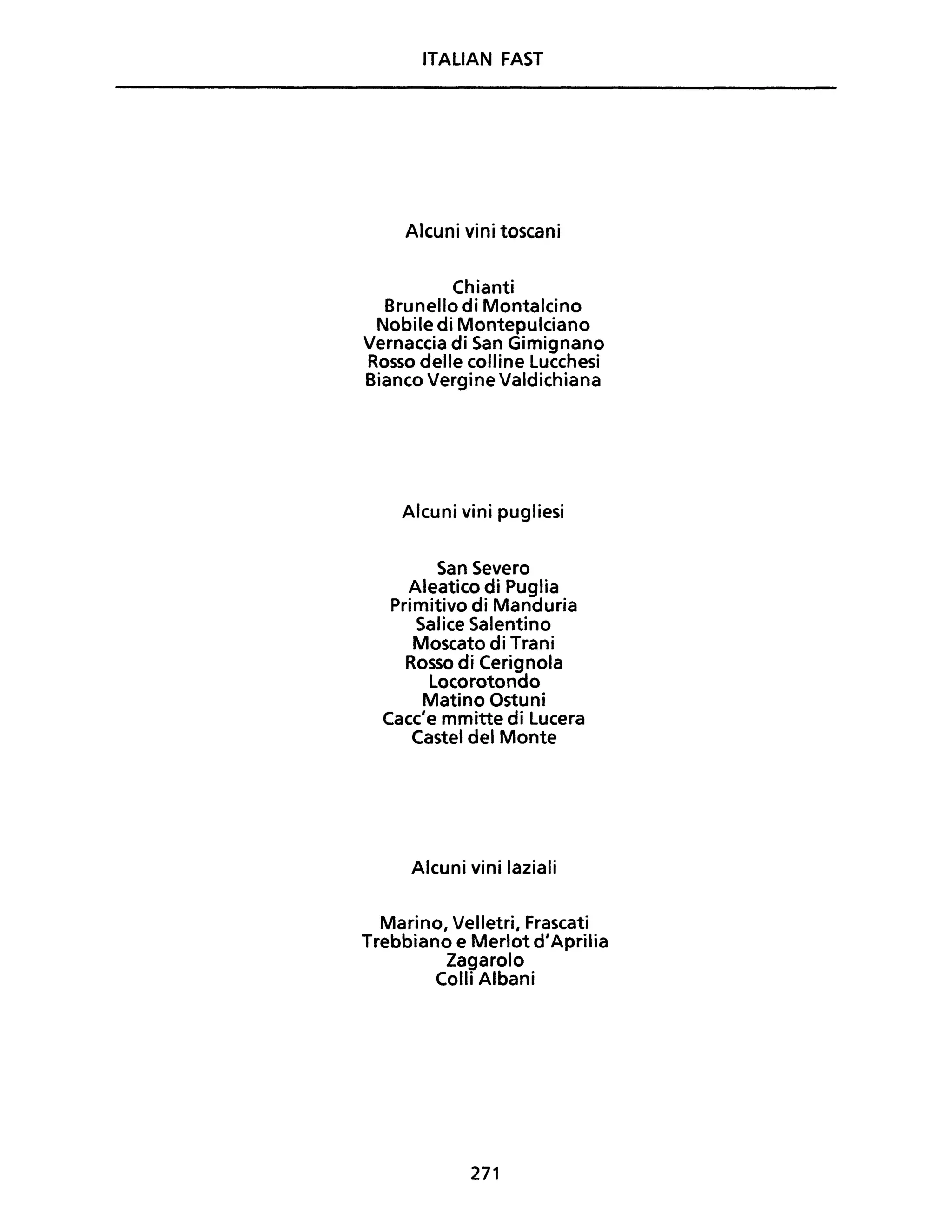 ITALiAN FAST
Alcuni vini toscani
Chianti
Brunello di Montalcino
Nobile di Montepulciano
Vernaccia di San Gimignano
Rosso delle colline Lucchesi
Bianco Vergine Valdichiana
Alcuni vini pugliesi
San Severo
Aleatico di Puglia
Primitivo di Manduria
Salice Salentino
Moscato di Trani
Rosso di Cerignola
Locorotondo
Matino Ostuni
Cacc'e mmitte di Lucera
Castel del Monte
Alcuni vini laziali
Marino, Velletri, Frascati
Trebbiano e Merlot d'Aprilia
Zagarolo
Colli Albani
271
 