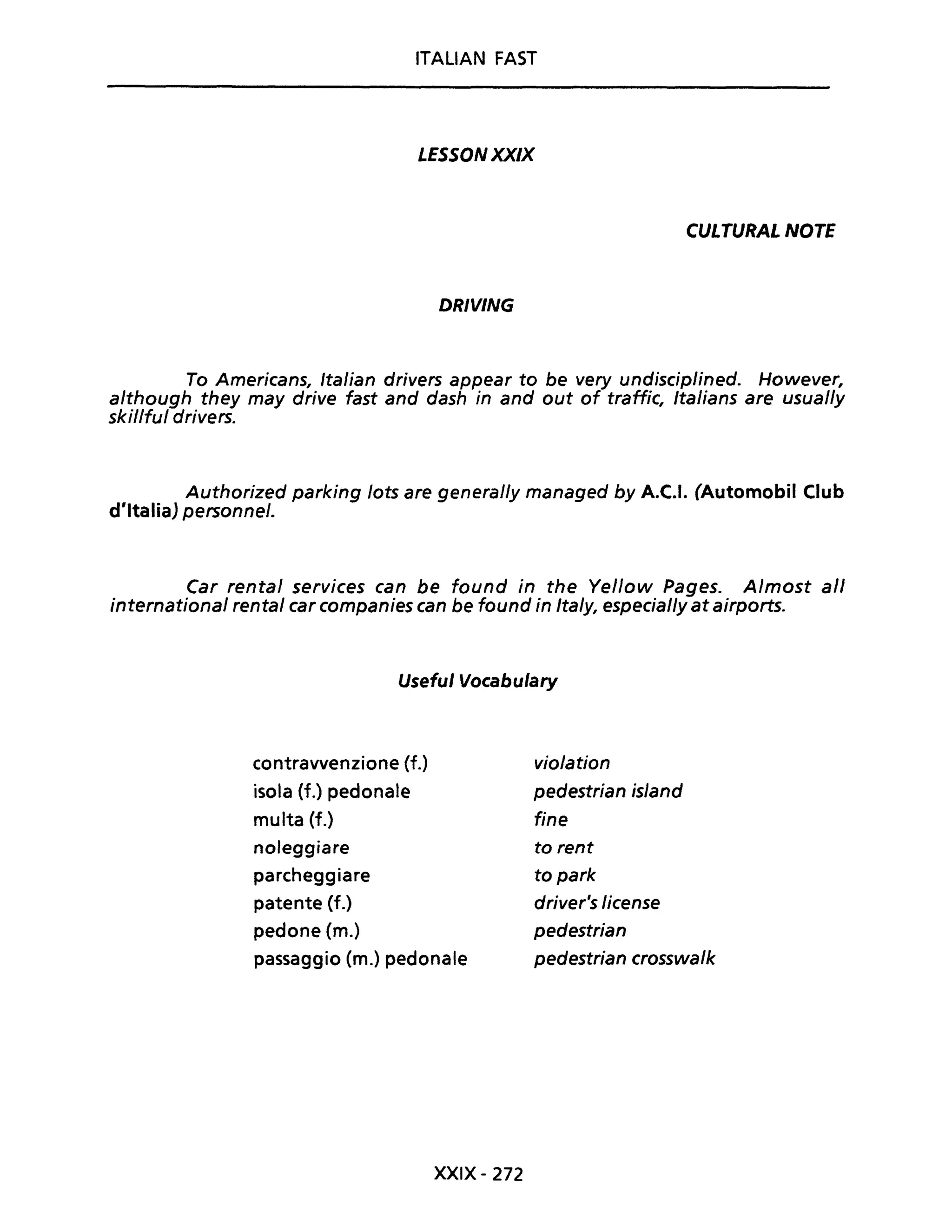 ITALIAN FAST
LESSONXX/X
CULTURAL NOTE
DRIVING
To Americans, Italian drivers appear to be very undisciplined. However,
a/though they may drive fast and dash in and out of traffic, Italians are usual/y
skillful drivers.
Authorized parking /ots are general/y managed by A.C.I. (Automobil Club
d'Italia) personne/.
Car rental services can be found in the Yellow Pages. A/most ali
internationa/ renta/ car companies can be found in Ita/y, especial/y at airports.
Useful Vocabulary
contravvenzione {f.)
isola (f.) pedonale
multa (f.)
noleggiare
parcheggiare
patente (f.)
pedone (m.)
passaggio (m.) pedonale
XXIX- 272
violation
pedestrian is/and
fine
to rent
to park
driver's license
pedestrian
pedestrian crosswa/k
 
