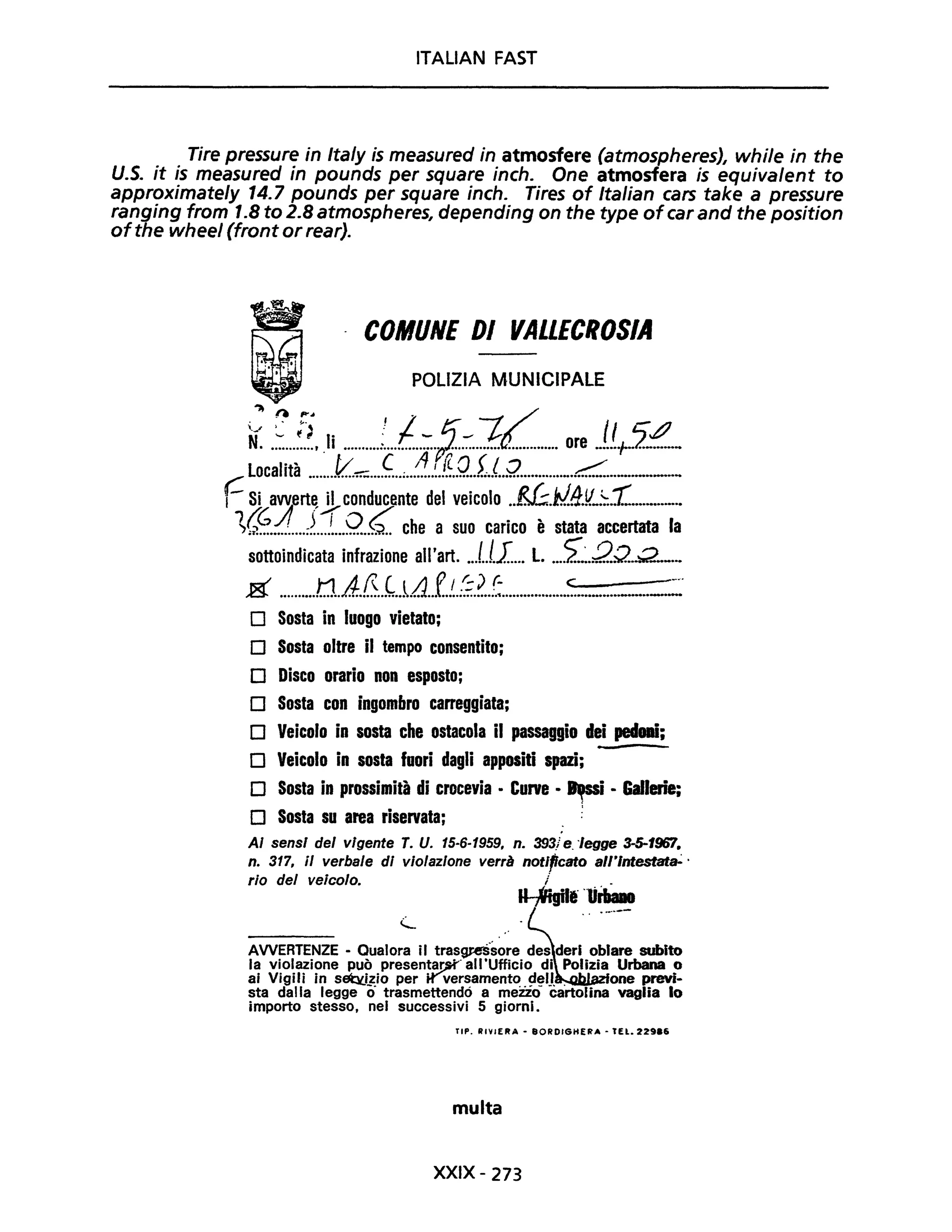 ITALiAN FAST
Tire pressure in Ita/y is measured in atmosfere (atmospheres), while in the
U.S. it is measured in pounds per square inch. One atmosfera is equiva/ent to
approximate/y 14.7 pounds per square inch. Tires of Italian cars take a pressure
ranging from 1.8 to 2.8 atmospheres, depending on the type ofcar and the position
ofthe wheel (front or rear).
COMUNE DI VALLECROSIA
POLIZIA MUNICIPALE
~ n ~. . f ~
ti: .~...~.?.Ii ..........!...l.:.ff.::..1d.............. ore J.(:J.-~-
C località _.....f/..~....ç..;..1...~.!.~..Q..fl..Q........._._.c.:::...._-----
,- Si awerte il conducente del veicolo ..EI:..w..t1.!L::..1:...............
1,,~.-;!!...=r1.Q..G.. che a suo carico è stata accertata la
sottoindicata infrazione all'art. ...I..I.I.... L. ...i~.2Q...Q.._...
g ..........n..A.0..~..i.!.1...f..!..:;.?..~..................:............_......-=:~
D Sosta in luogo vietato;
D Sosta oltre il tempo consentito;
D Disco orario non esposto;
D Sosta con ingombro carreggiata;
D Veicolo in sosta che ostacola il passaggio dei pedani;
D Veicolo in sosta fuori dagli appositi spazi;
D Sosta in prossimità di crocevia • Curve • ~i • Gallerie;
D Sosta su area riservata;
AI sensi del vigente T. U. 15-6-1959, n. 393.1 e. "legge 3-5-196'1.
n. 317, il verbale di violazione verrà notIficato all'lntestat&'·
rio del veicolo. / .
~It "lirt.aao........_-
AWERTENZE - Qualora il tras~'sore des deri oblare subito
la violazione può presentar,:K" all'Ufficio di Polizia Urbana o
ai Vigili in sebl.i~io per tr'"versament~. çt~lJ. . one previ-
sta dalla legge o trasmettendo a mezzo cartolina vaglia lo
importo stesso, nel successivi 5 giorni.
TIP. RIVIERA - 80RDIGHEr.'A • tEL. 22986
multa
XXIX - 273
 