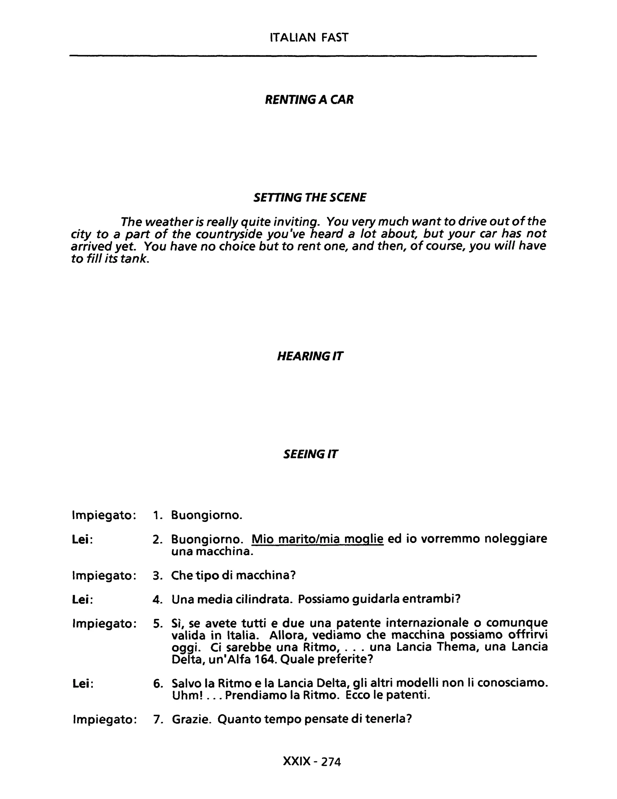 ITALIAN FAST
RENT/NG A CAR
SETTING THE SCENE
The weather is real/y quite inviting. You very much want to drive out ofthe
city to a part of the countryside you 've heard a lot about, but your car has not
arrived yet. You have no choice but to rent one, and then, of course, you will have
to fili its tank.
Impiegato:
Lei:
Impiegato:
Lei:
Impiegato:
Lei:
Impiegato:
HEARINGIT
SEEINGIT
1. Buongiorno.
2. Buongiorno. Mio marito/mia moglie ed io vorremmo noleggiare
una macchina.
3. Che tipo di macchina?
4. Una media cilindrata. Possiamo guidarla entrambi?
5. Sì, se avete tutti e due una patente internazionale o comunque
valida in Italia. Allora, vediamo che macchina possiamo offrirvi
oggi. Ci sarebbe una Ritmo, ... una Lancia Thema, una lancia
Delta, un'Alfa 164. Quale preferite?
6. Salvo la Ritmo e la Lancia Delta, gli altri modelli non li conosciamo.
Uhm! ... Prendiamo la Ritmo. Ecco le patenti.
7. Grazie. Quanto tempo pensate di tenerla?
XXIX- 274
 