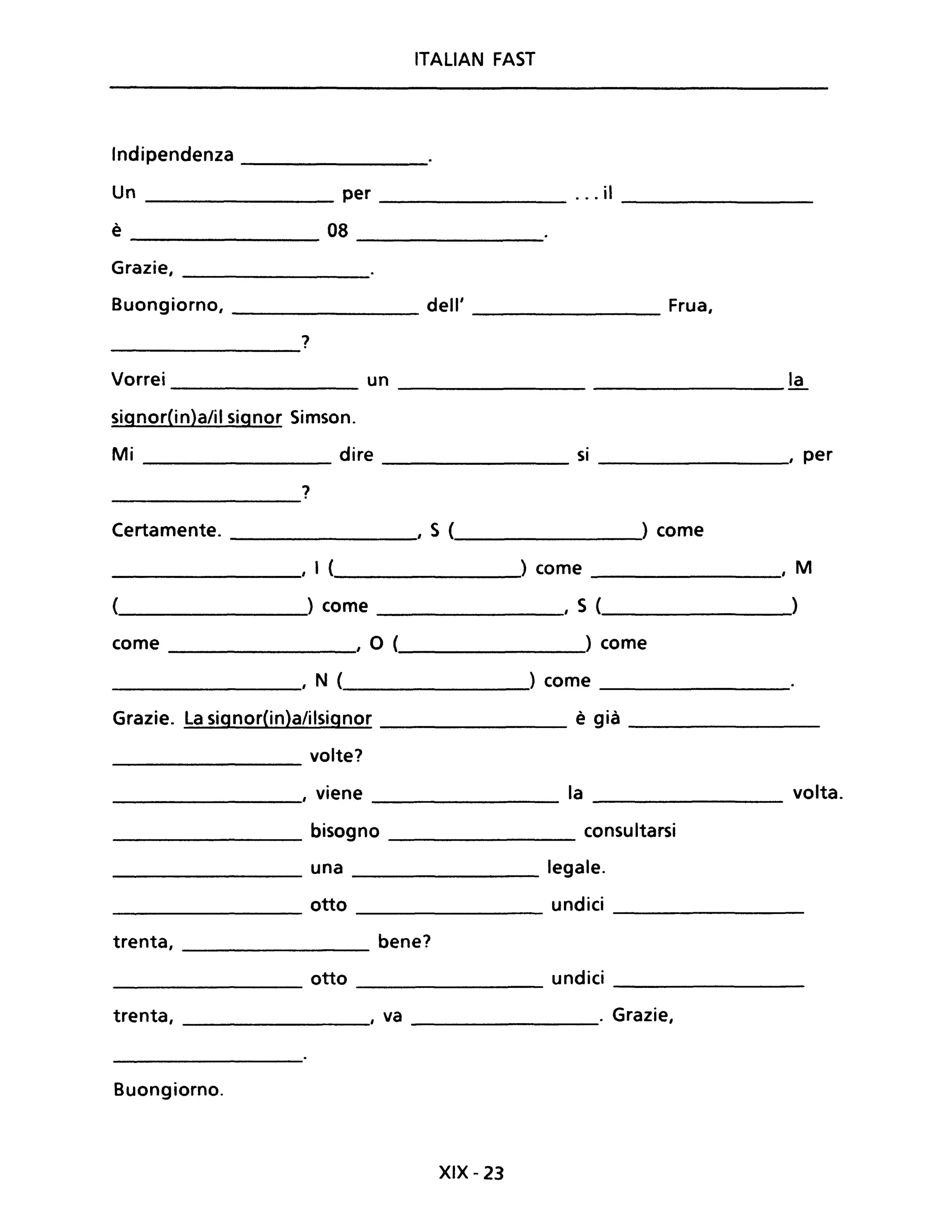 ITALIAN FAST
Indipendenza ____________
Un ________ per _________ ... il ________
è 08 ----------
Grazie,
------------
Buongiorno, __________ dell' __________ Frua,
?------------
Vorrei un la----------- -----------
signorCin)a/il signor Simson.
Mi dire si , per----------- --------
?-----------
Certamente. ____________, S (___________) come
____________,' I (______________) come _________, M
(______________) come , S (_______________)
come ________, O ( ) come
__________, N (________) come _________
Grazie. La signor(in)a/ilsignor è già _________
volte?---------
, viene la volta.----------- ---------- ---------
____________ bisogno ___________ consultarsi
_________ una legale.
otto undici--------- ----------- --------
trenta, bene?
otto undici--------- ----------
trenta, ________, va _________. Grazie,
Buongiorno.
XIX - 23
 