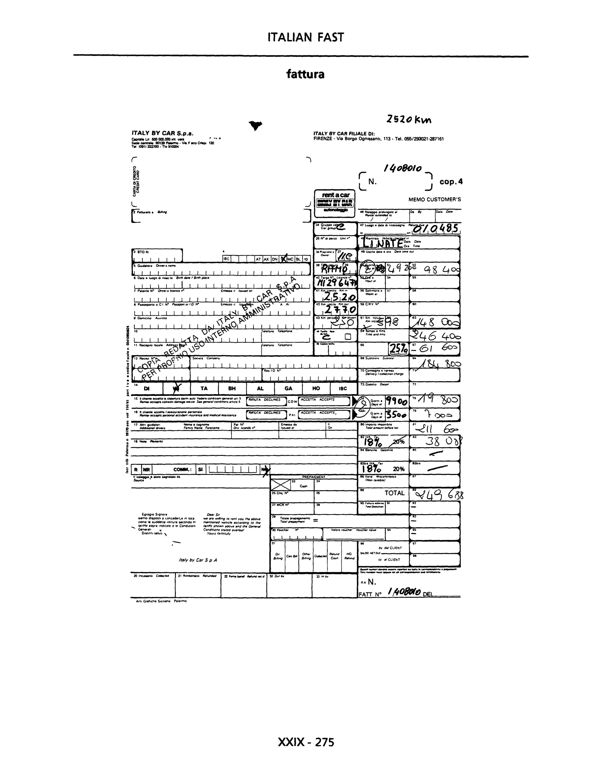ITAliAN FAST
fattura
lS201<N
'TALY BY CAR S.p.a.
CopttoIoLrtIiOOOOO.OOO"" ...
ITALY BY CAR FILIALE 01:
FIRENZE· Via Borgo Ognl$S8nl., '13· Te!. 055/293021·287161_ _ 90139_·V"FICOCriIooI20
Te! (081)322700·Tlx91UZ04
ì
I "oBolO
ì
..J
cop.4
MEMO CUSTOMER'S
70CO""9ft.1l1 ''11'''.
OeI~'Y/cOUec'lOI'Ic"',~
7V
,. DI l;r TA I BH l AL I GA j HO I IBC 71G..oho 0..,., " " "
15 Ud.... aec.na .. copertlll.danfiavlO V.... condlt)Qll9'Mf.II ..rt!>
ReMet~.çOl"aIOItdamtlQl'"j_s..,.,..,.lconddfOnSal1'c~5
[RlAUTA OfCI.INfS ]CDW[ ACCETTA ACCEPT$
,. hcl..,.~'.I.uact.h'azlOM",~
Ren,.,~_s ..non.J.ecrdetI'I"'UI'.ItC.andmtldlcaJ'..,at.nc.
( ItIFIUTA OECLINES ) p AI [ ACCETT... A.CCEPrs,
l
l' NcM """lrs
COMM.: ISI Il I I I I I II~
EgregIO $.qnole
SI.modlSpQst,. (,.onc.de'l.,n loea
llOnel, $udde1t. ~nUI, MC.onCSOt-
-.. u"H~ SOpra l/'tdfCatto e ~ CondiZIOni
Generai. ~
D.stlnt.salul. '
o-s.
IOW .,,. wrlhnfl IO limI YOU ,,,. MIoVf!
'""'tlOn.d ~hlc/e ,cCrNd"'9 to tM
t~ '''own .bo~ MIti flt. G",.,.t
CondltlOfI! n ....t1 ov.,,-_,
YOUfsllflthluO"
Ifaly by Car S p A
Arti Grafiche SIC"~ Palermo
L
I~
1
PREPAIEMENT
2.
J .'"0.........'
XXIX- 275
848eftr,,.. <HsoI,,,. .. ~
'i8~;'
831)1'
20% ...---"V.n, ""J("U'IftOI,j, .(Nont'II.b/e)
TOTAL
by d./CLIENT
""-OONCrow_ _ _~-;:;;..~_ _ _ _....
to ,;ClIEIIT
RA N.
FATT W I/108IIffJ DEL
 