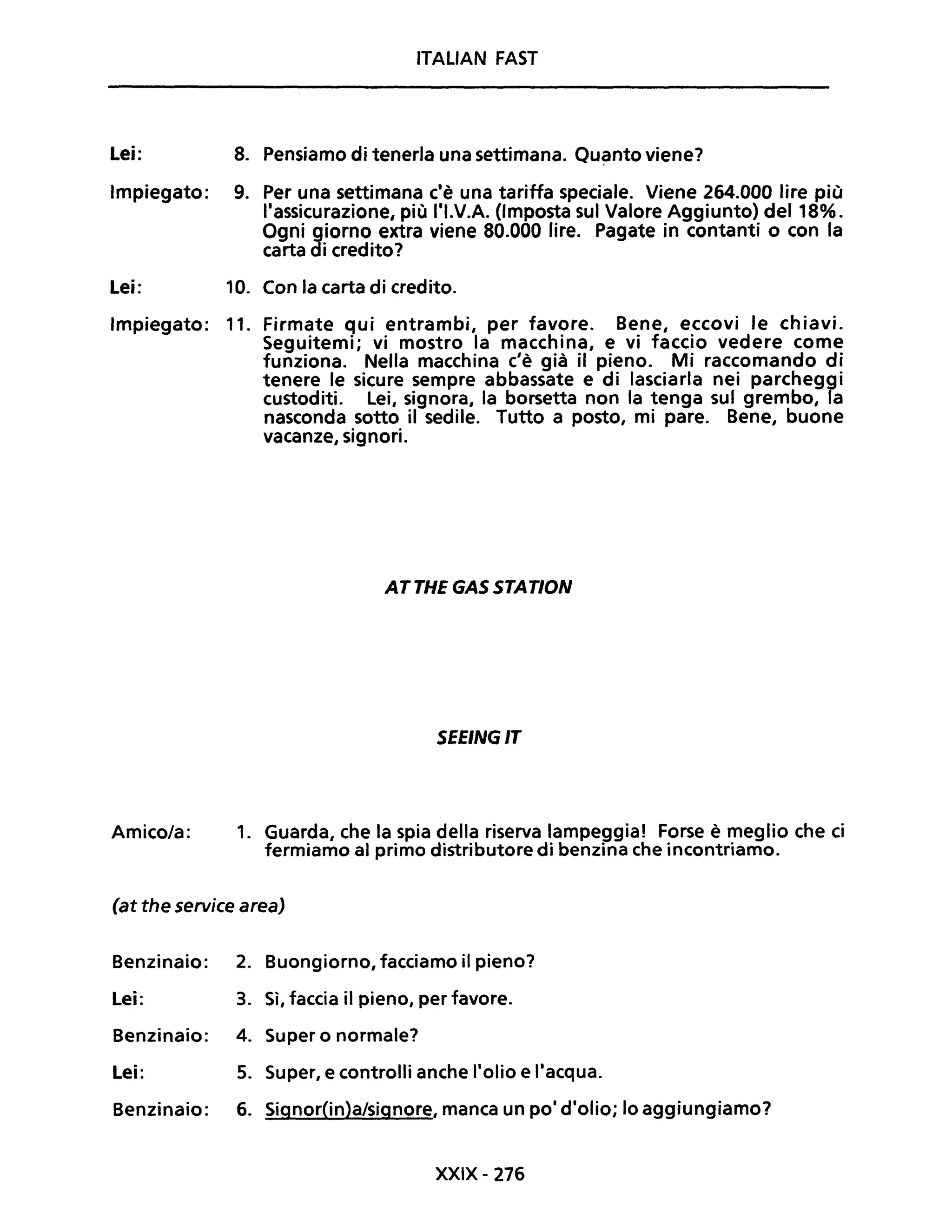 Lei:
Impiegato:
Lei:
ITALIAN FAST
8. Pensiamo di tenerla una settimana. Qu~nto viene?
9. Per una settimana c'è una tariffa speciale. Viene 264.000 lire più
l'assicurazione, più l'I.V.A. (Imposta sul Valore Aggiunto) del 18%.
Ogni giorno extra viene 80.000 lire. Pagate in contanti o con la
carta di credito?
10. Con la carta di credito.
Impiegato: 11. Firmate qui entrambi, per favore. Bene, eccovi le chiavi.
Seguitemi; vi mostro la macchina, e vi faccio vedere come
funziona. Nella macchina c'è già il pieno. Mi raccomando di
tenere le sicure sempre abbassate e di lasciarla nei parcheggi
custoditi. Lei, signora, la borsetta non la tenga sul grembo, la
nasconda sotto il sedile. Tutto a posto, mi pare. Bene, buone
vacanze, signori.
Amico/a:
ATTHEGASSTATION
SEEINGIT
1. Guarda, che la spia della riserva lampeggia! Forse è meglio che ci
fermiamo al primo distributore di benzina che incontriamo.
(at the service area)
Benzinaio: 2. Buongiorno, facciamo il pieno?
Lei: 3. Sì, faccia il pieno, per favore.
Benzinaio: 4. Super o normale?
Lei: 5. Super, e controlli anche l'olio e l'acqua.
Benzinaio: 6. Signor(in)a/signore, manca un pOi d'olio; lo aggiungiamo?
XXIX- 276
 