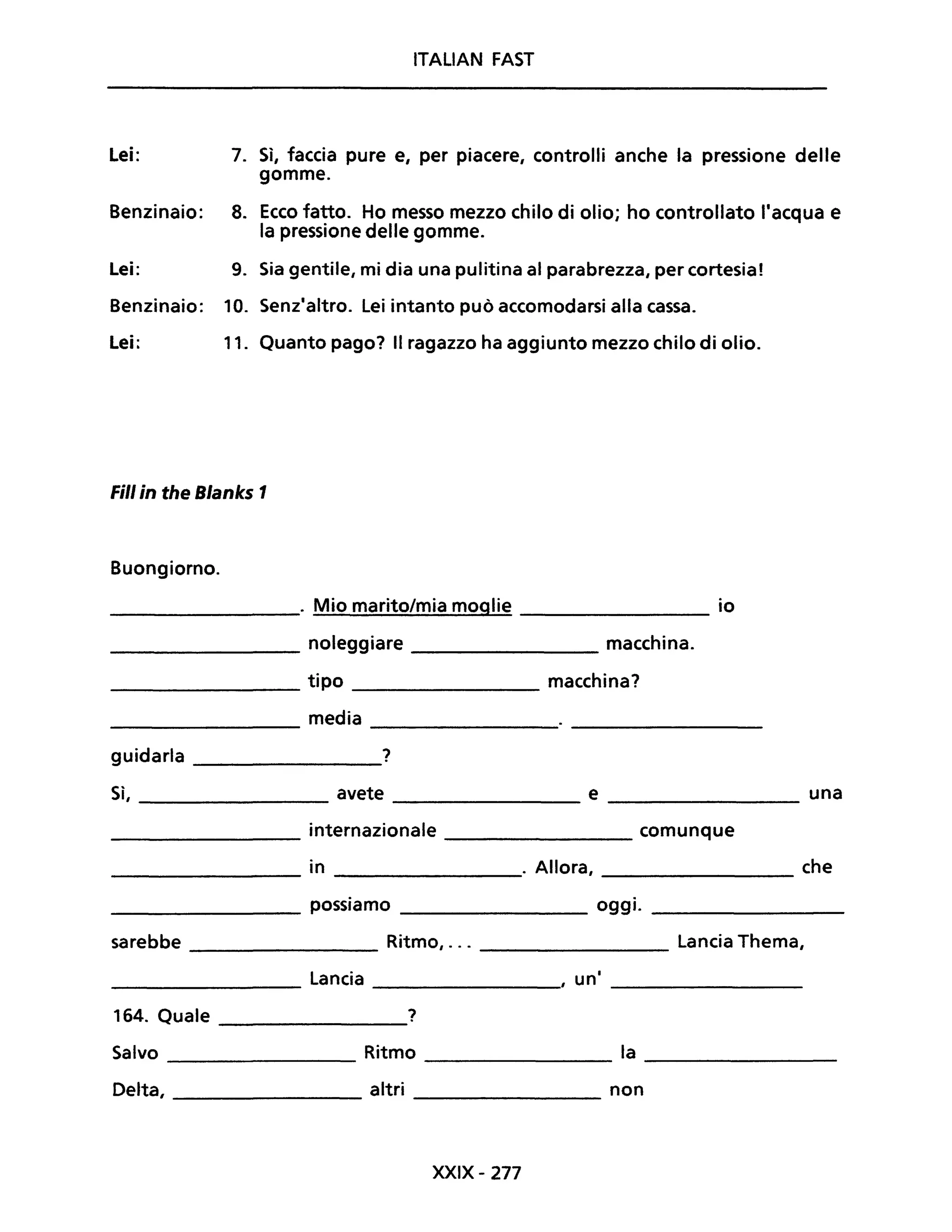 Lei:
Benzinaio:
Lei:
Benzinaio:
Lei:
7.
8.
9.
10.
11.
ITALIAN FAST
Sì, faccia pure e, per piacere, controlli anche la pressione delle
gomme.
Ecco fatto. Ho messo mezzo chilo di olio; ho controllato l'acqua e
la pressione delle gomme.
Sia gentile, mi dia una pulitina al parabrezza, per cortesia!
Senz'altro. Lei intanto può accomodarsi alla cassa.
Quanto pago? Il ragazzo ha aggiunto mezzo chilo di olio.
Fili in the Blanks 1
Buongiorno.
________. Mio marito/mia moglie ________ io
________ noleggiare ________ macchina.
________ tipo ________ macchina?
media--------- ----------
guidarla ________?
Sì, ________ avete _________ e ________ una
________ internazionale _________ comunque
_________ in ________. Allora, ________ che
________ possiamo _________ oggi. _________
sarebbe ________ Ritmo, ... _________ Lancia Thema,
_________ Lancia _________, uni ________
164. Quale _________?
Salvo _________ Ritmo ________ la _________
Delta, _________ altri _________ non
XXIX- 277
 
