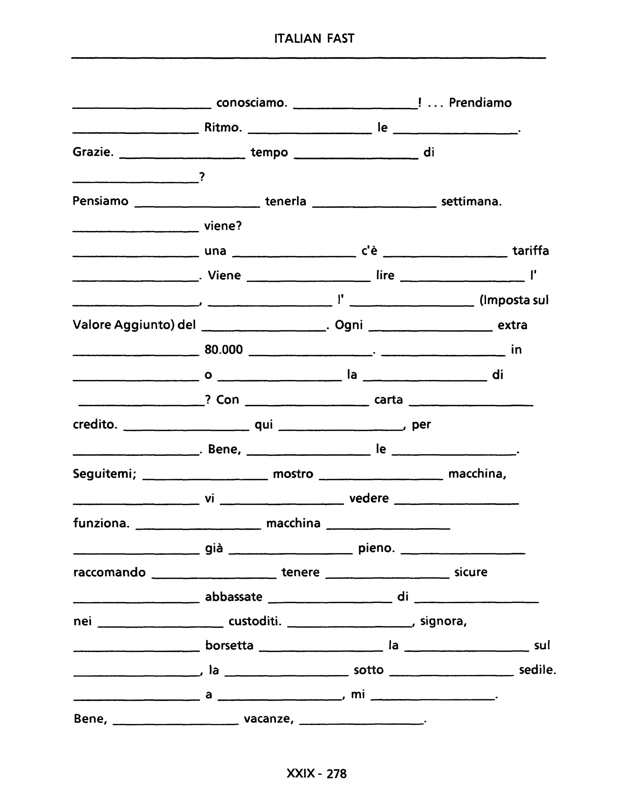 ITALIAN FAST
conosciamo. ! ... Prendiamo
Ritmo. le
Grazie. tempo di
?
Pensiamo tenerla settimana.
viene?
una c'è tariffa
. Viene lire l'
"
(Imposta suI
Valore Aggiunto) del . Ogni extra
80.000 in
o la di
? Con carta
credito. qui , per
. Bene, le
Seguitemi; mostro macchina,
vi vedere
funziona. macchina
già pieno.
raccomando tenere sicure
abbassate di
nei custoditi. , signora,
borsetta la sul
, la sotto sedile.
a , mi
Bene, vacanze,
XXIX - 278
 