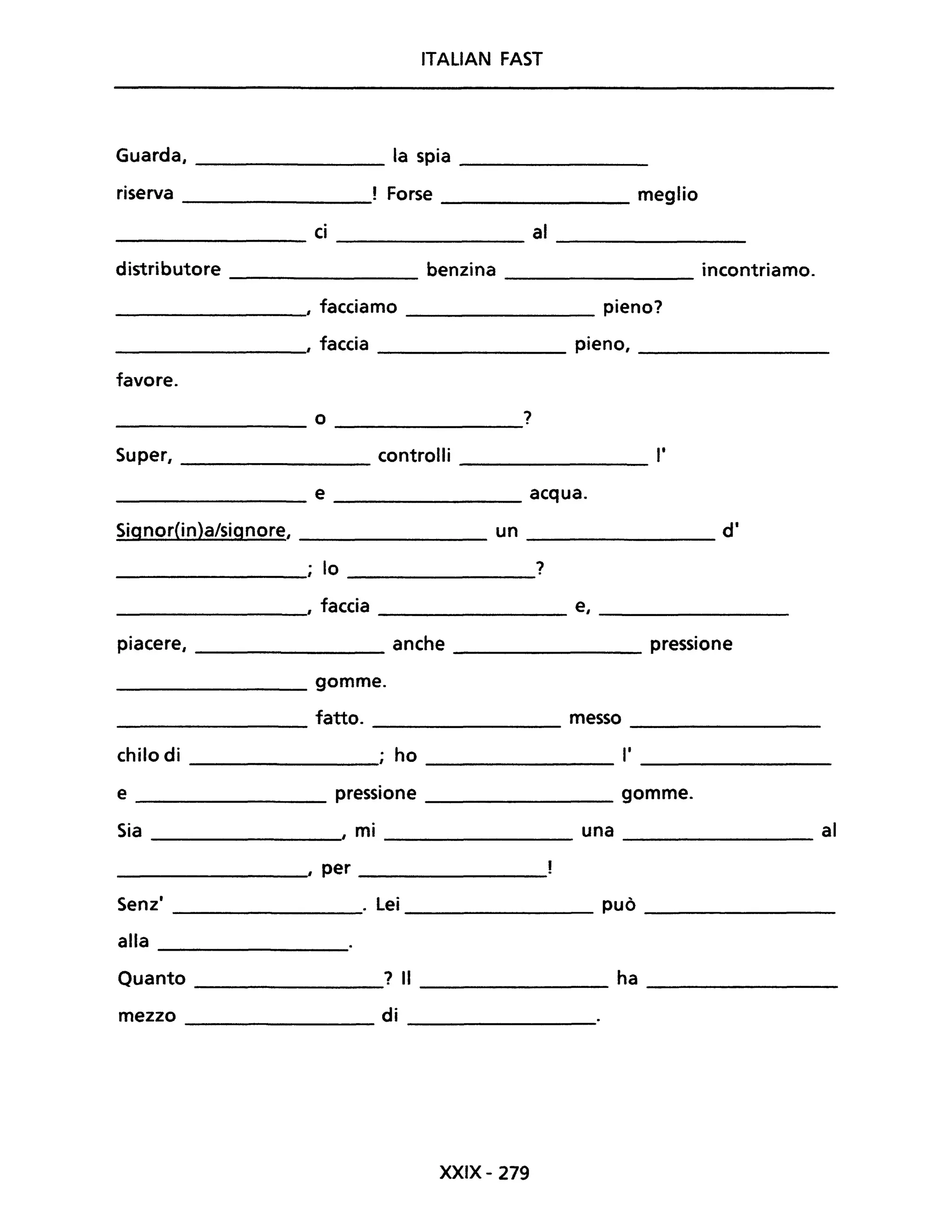 ITALIAN FAST
Guarda, ________ la spia ________
riserva Forse ________ meglio
________ ci ________ al ________
distributore ________ benzina ________ incontriamo.
________, facciamo ________ pieno?
________, faccia pieno, ________
favore.
o ?--------- --------
Super, ________ controlli _________ 1'
________ e _________ acqua.
Signor(in)a/signore, un d'
__________; lo ?
_________" faccia e, ________
piacere, anche pressione
________ gomme.
fatto. messo _________
---------- ---------
chilo di ,. ho l'
----------- ----------- --------
e pressione _________ gomme.
Sia , mi _________ una ___________ al
__________, per _________
Senz' . Lei può _________
--------- ---------
alla ___________
Quanto ________? Il ___________ ha ________
mezzo di ___________
XXIX- 279
 