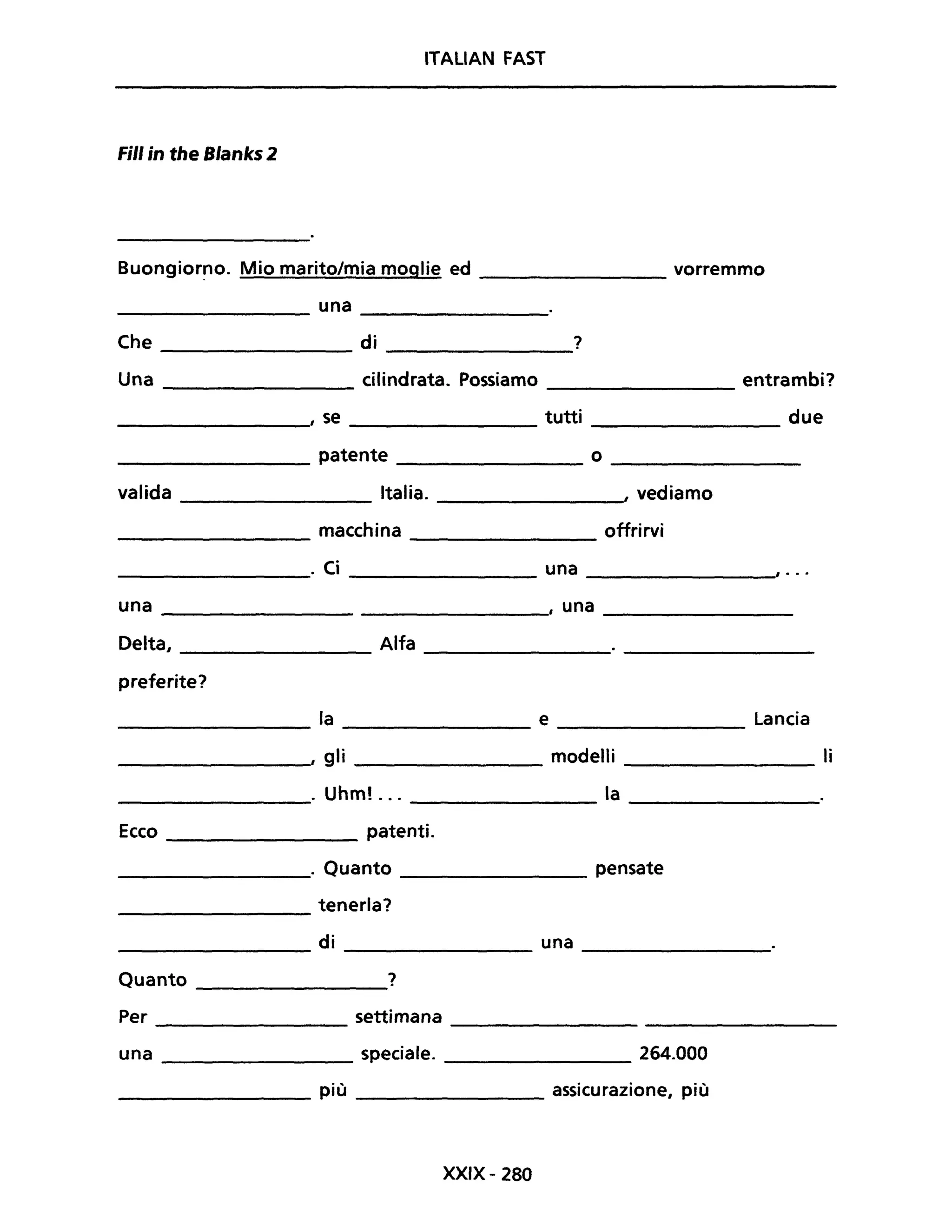 ITALIAN FAST
Fili in the Blanks 2
Buongior~o. Mio marito/mia moglie ed ________ vorremmo
________ una ________
Che di ?
Una cilindrata. Possiamo entrambi?
, se tutti due
patente o
valida Italia. , vediamo
macchina offrirvi
· Ci una , ....
una , una
Delta, Alfa
preferite?
la e Lancia
, gli modelli li
· Uhm! ... la
Ecco patenti.
· Quanto pensate
tenerla?
di una
Quanto ?
Per settimana
una speciale. 264.000
più assicurazione, più
XXIX- 280
 
