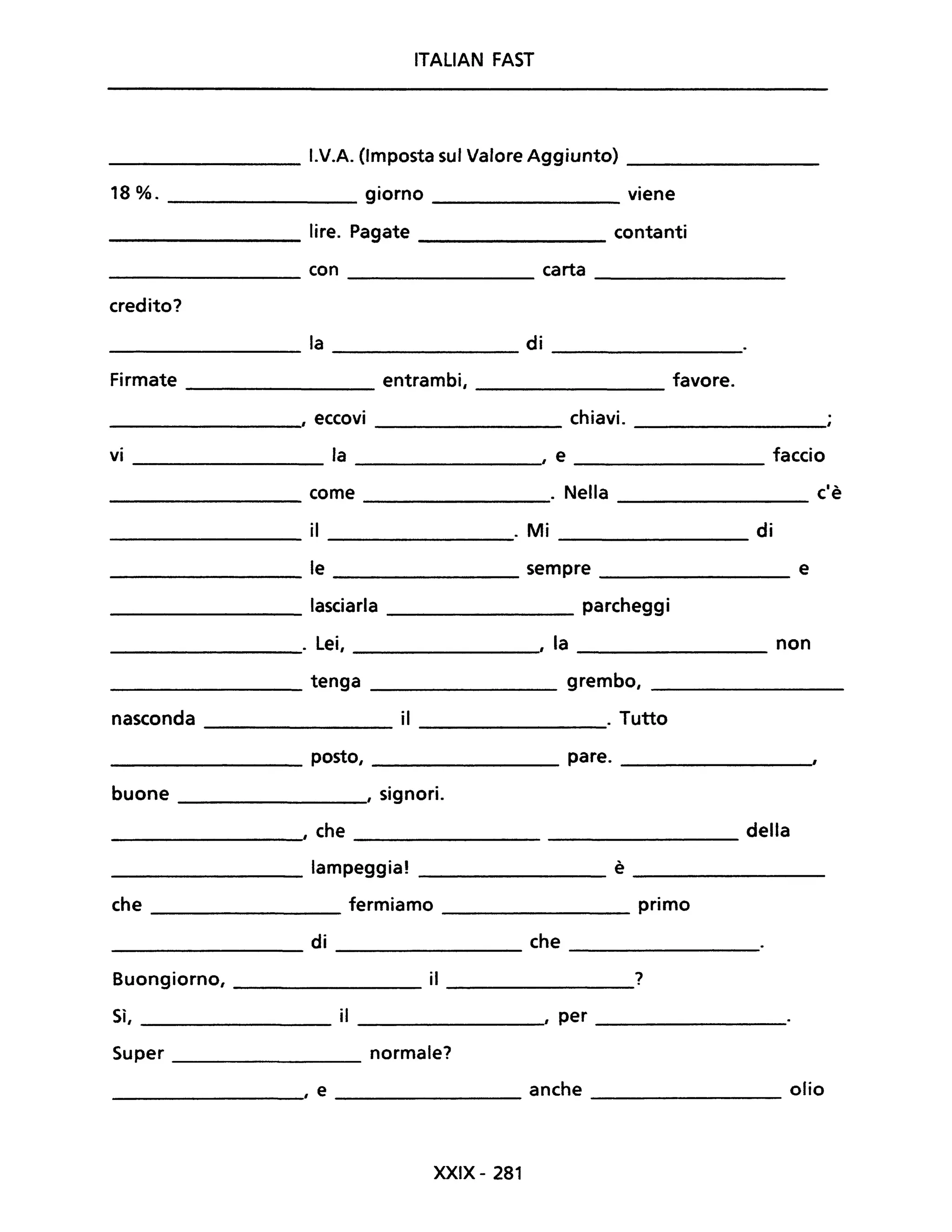 ITALIAN FAST
I.V.A. (Imposta sul Valore Aggiunto)
18%. giorno viene
lire. Pagate contanti
con carta
credito?
la di
Firmate entrambi, favore.
, eccovi chiavi.
VI la , e faccio
come . Nella c'è
il . Mi di
le sempre e
lasciarla parcheggi
. Lei, , la non
tenga grembo,
nasconda il . Tutto
posto, pare.
buone , signori.
, che della
lampeggia! è
che fermiamo primo
di che
Buongiorno, il ?
Sì, il , per
Super normale?
, e anche olio
XXIX- 281
 