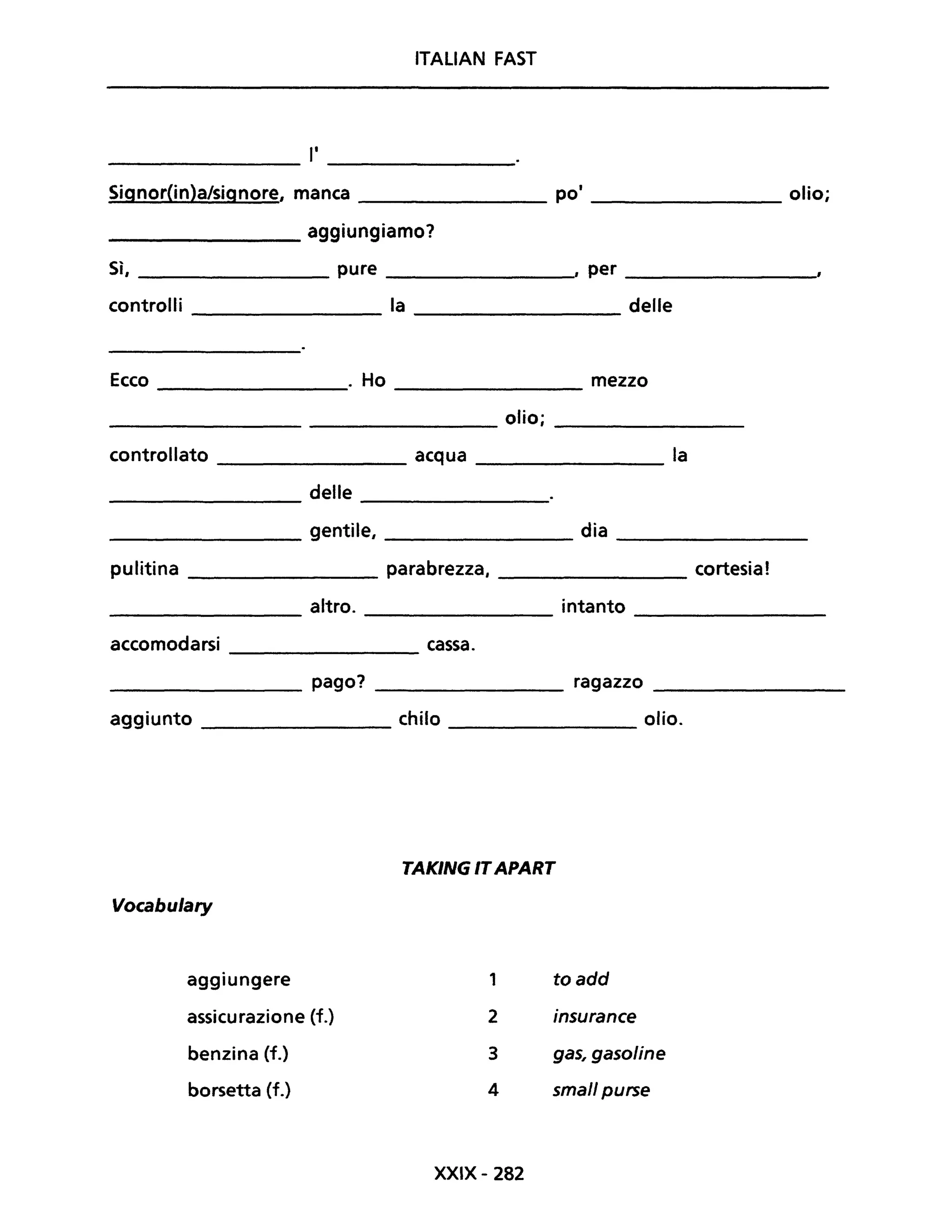 ITALIAN FAST
l'---------------- ---------------
Signor(in)a/signore, manca __________ po' ______________ olio;
________ aggiungiamo?
Sì, ____________ pure ___________, per _________'
controlli la delle
--------------- ---------------
Ecco . Ho mezzo
olio;
controllato acqua la
delle
gentile, dia
pulitina parabrezza,
altro. intanto
accomodarsi cassa.
pago? ragazzo
aggiunto chilo olio.
Vocabulary
aggiungere
assicurazione (f.)
benzina (f.)
borsetta (f.)
TAKING ITAPART
1
2
3
4
XXIX - 282
toadd
insurance
gas, gasoline
small purse
cortesia!
 