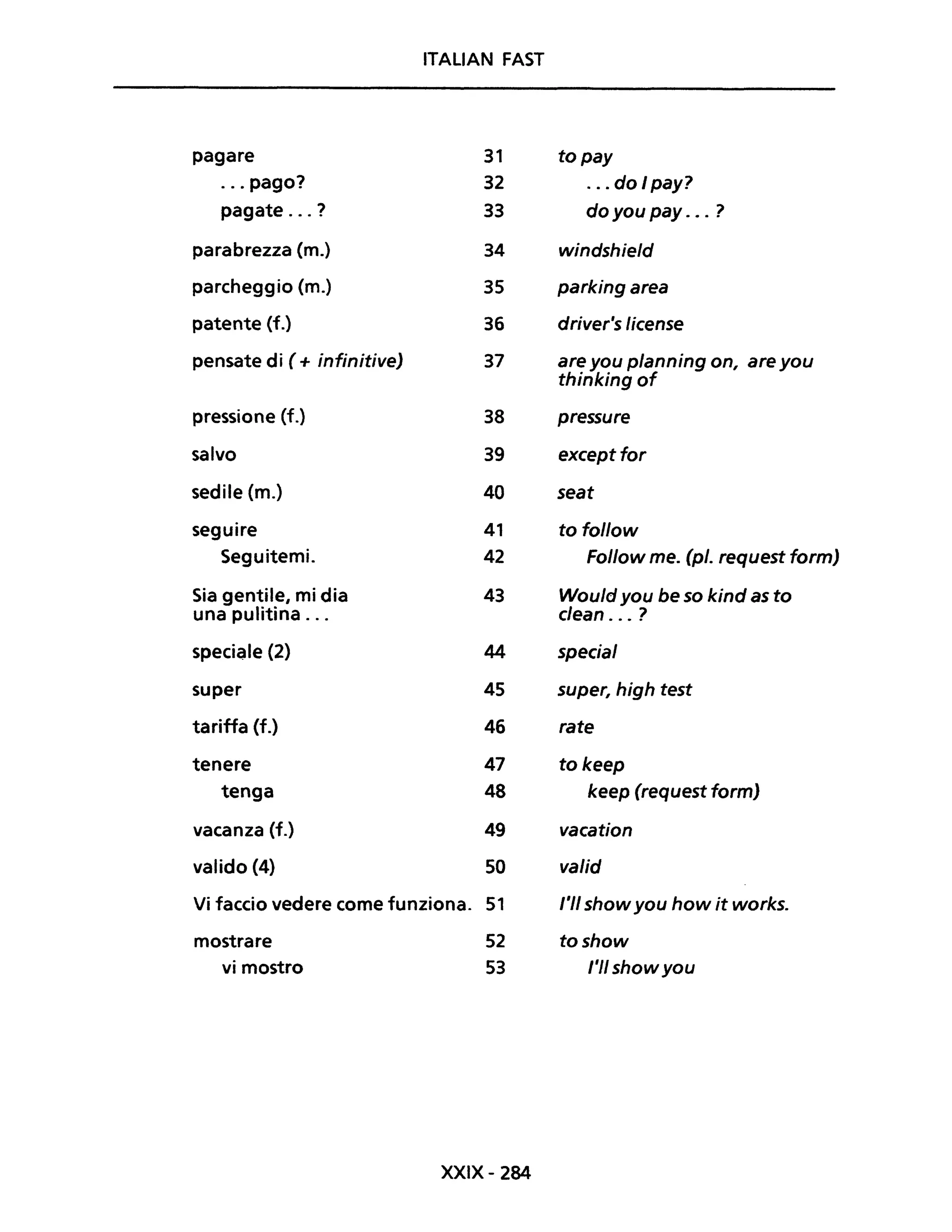 ITALIAN FAST
pagare 31 topay
... pago? 32 ... do I pay?
pagate ... ? 33 do you pay ... ?
parabrezza (m.) 34 windshield
parcheggio (m.) 35 parking area
patente (f.) 36 driver's license
pensate di ( + infinitive) 37 are you planning on, are you
thinking of
pressione (f.) 38 pressure
salvo 39 exceptfor
sedile (m.) 40 seat
seguire 41 to follow
Seguitemi. 42 Follow me. (pl. request form)
Sia gentile, mi dia 43 Would you be so kind as to
una pulitina ... clean . .. ?
speciale (2) 44 special
super 45 super, high test
tariffa (f.) 46 rate
tenere 47 to keep
tenga 48 keep (request form)
vacanza (f.) 49 vacation
valido (4) 50 valid
Vi faccio vedere come funziona. 51 l'II showyou how it works.
mostrare 52 toshow
vi mostro 53 l'II showyou
XXIX- 284
 