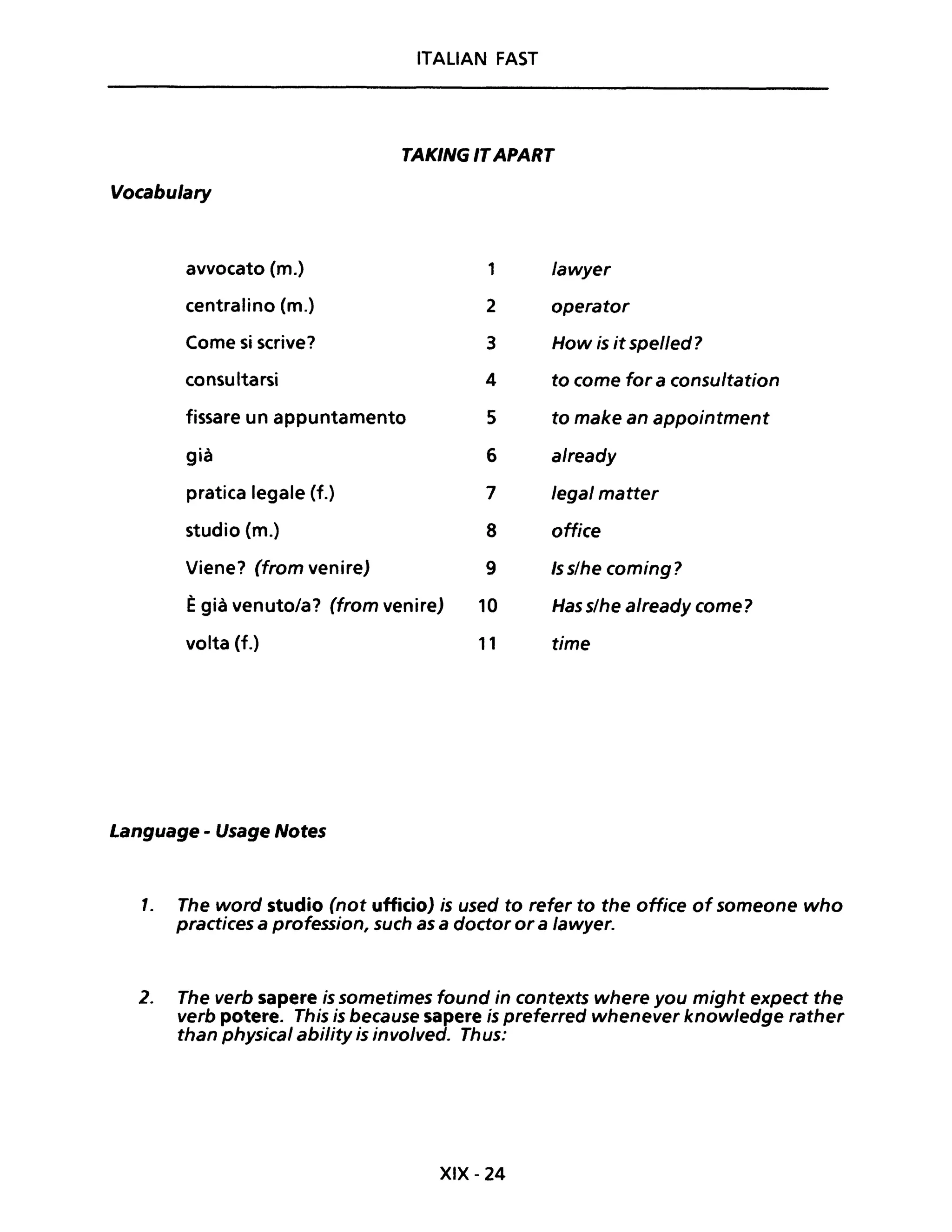 ITALIAN FAST
TAKING ITAPART
Vocabu/ary
avvocato (m.) 1 lawyer
centralino (m.) 2 operator
Come si scrive? 3 How is it spelled?
consultarsi 4 to come for a consultation
fissare un appuntamento 5 to make an appointment
già 6 already
pratica legale (f.) 7 legai matter
studio (m.) 8 office
Viene? (from venire) 9 Is s/he coming?
Ègià venuto/a? (from venire) 10 Has s/he already come?
volta (f.) 11 time
Language - Usage Notes
l. The word studio (not ufficio) is used to refer to the office of someone who
practices a profession, such as a doctor or a lawyer.
2. The verb sapere is sometimes found in contexts where you might expect the
verb potere. This is because sapere is preferred whenever knowledge rather
than physical ability is involved. Thus:
XIX - 24
 