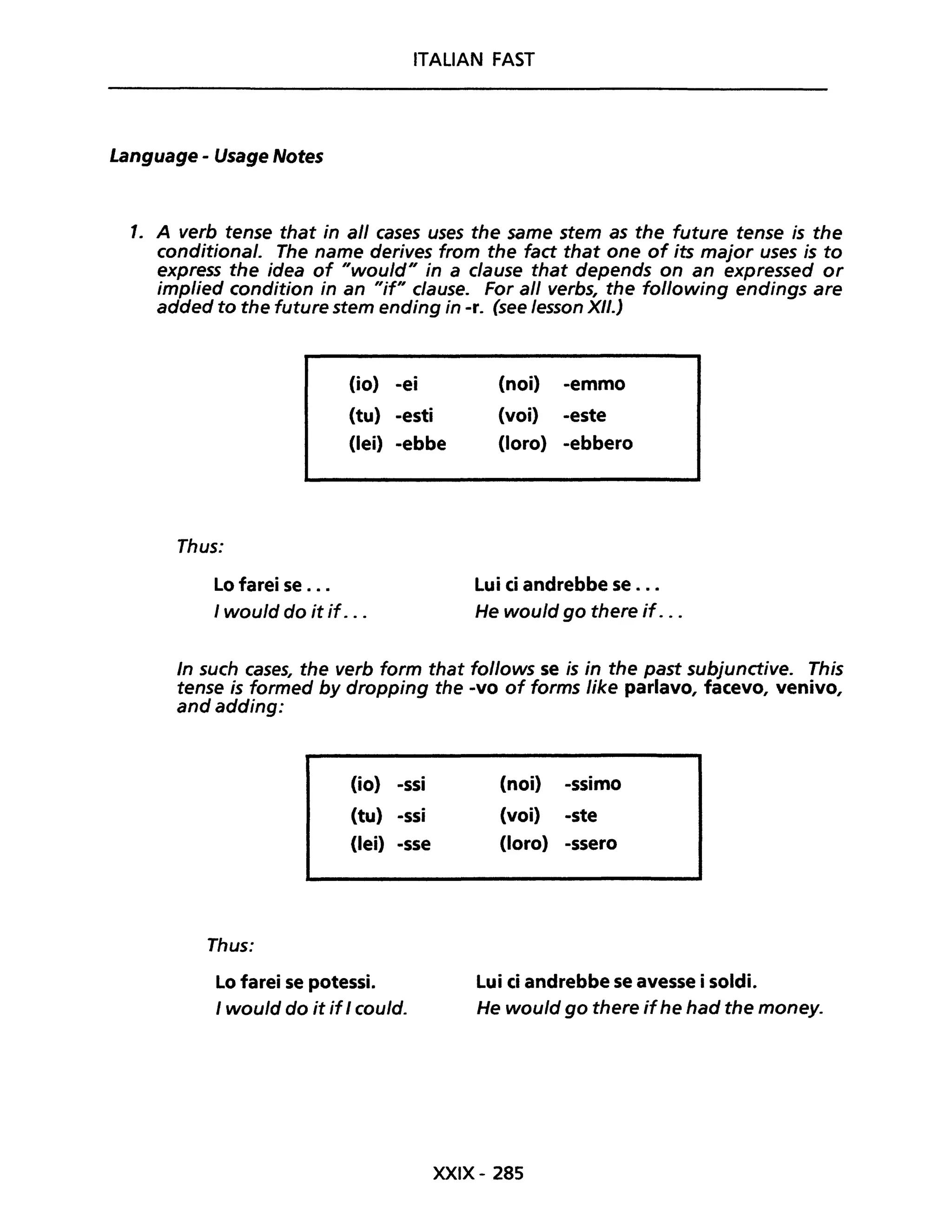 ITALIAN FAST
Language - Usage Notes
1. A verb tense that in ali eases uses the same stem as the future tense is the
eonditional. The name derives from the fad that one of its major uses is to
express the idea of "would" in a elause that depends on an expressed or
implied condition in an "if" clause. For ali verbs, the following endings are
added to the future stem ending in -re (see lesson XII.)
Thus:
Lo farei se ...
(io) -ei
(tu) -esti
(lei) -ebbe
I would do it if. ..
(noi) -emmo
(voi) -este
(loro) -ebbero
Lui ci andrebbe se ...
He would go there if. ..
In such cases, the verb form that follows se is in the past subjunctive. This
tense is formed by dropping the -vo of forms like parlavo, facevo, venivo,
and adding:
Thus:
(io) -ssi
(tu) -ssi
(lei) -sse
Lo farei se potessi.
I would do it if I eould.
(noi) -ssimo
(voi) -ste
(loro) -ssero
Lui ci andrebbe se avesse i soldi.
He would go there ifhe had the money.
XXIX- 285
 