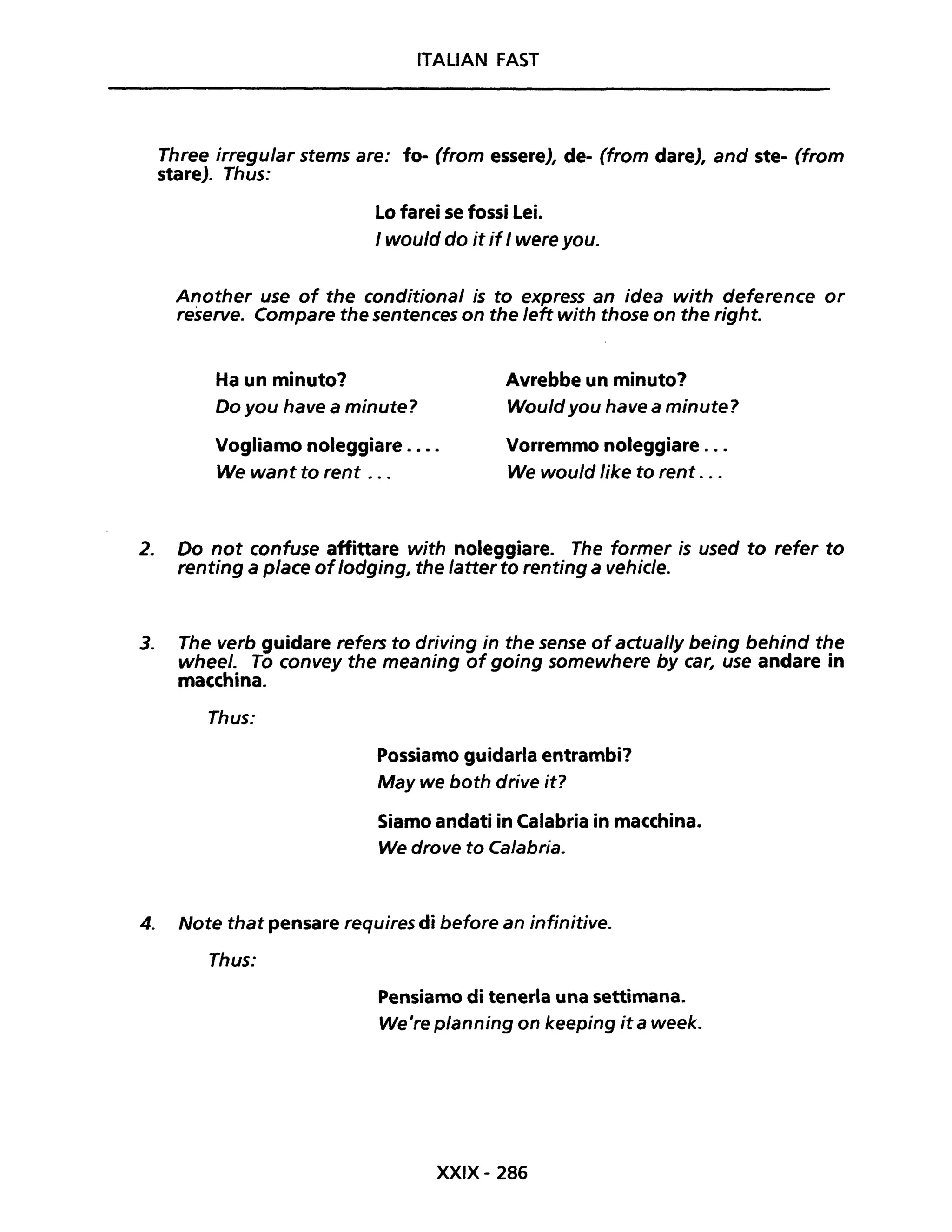 ITALIAN FAST
Three irregular stems are: fo- (from essere), de- (from dare), and ste- (from
stare). Thus:
Lo farei se fossi Lei.
I would do it ifI were you.
Another use of the conditional is to express an idea with deference or
reserve. Compare the sentences on the left with those on the right.
Ha un minuto?
Do you have a minute?
Avrebbe un minuto?
Would you have a minute?
Vogliamo noleggiare ....
We want to rent ...
Vorremmo noleggiare .. .
We would like to rent .. .
2. Do not confuse affittare with noleggiare. The former is used to refer to
renting a piace oflodging, the latter to renting a vehicle.
3. The verb guidare refers to driving in the sense ofactual/y being behind the
wheel. To convey the meaning of going somewhere by car, use andare in
macchina.
Thus:
Possiamo guidarla entrambi?
May we both drive it?
Siamo andati in Calabria in macchina.
We drove to Calabria.
4. Note that pensare requires di before an infinitive.
Thus:
Pensiamo di tenerla una settimana.
We're planning on keeping it a week.
XXIX- 286
 
