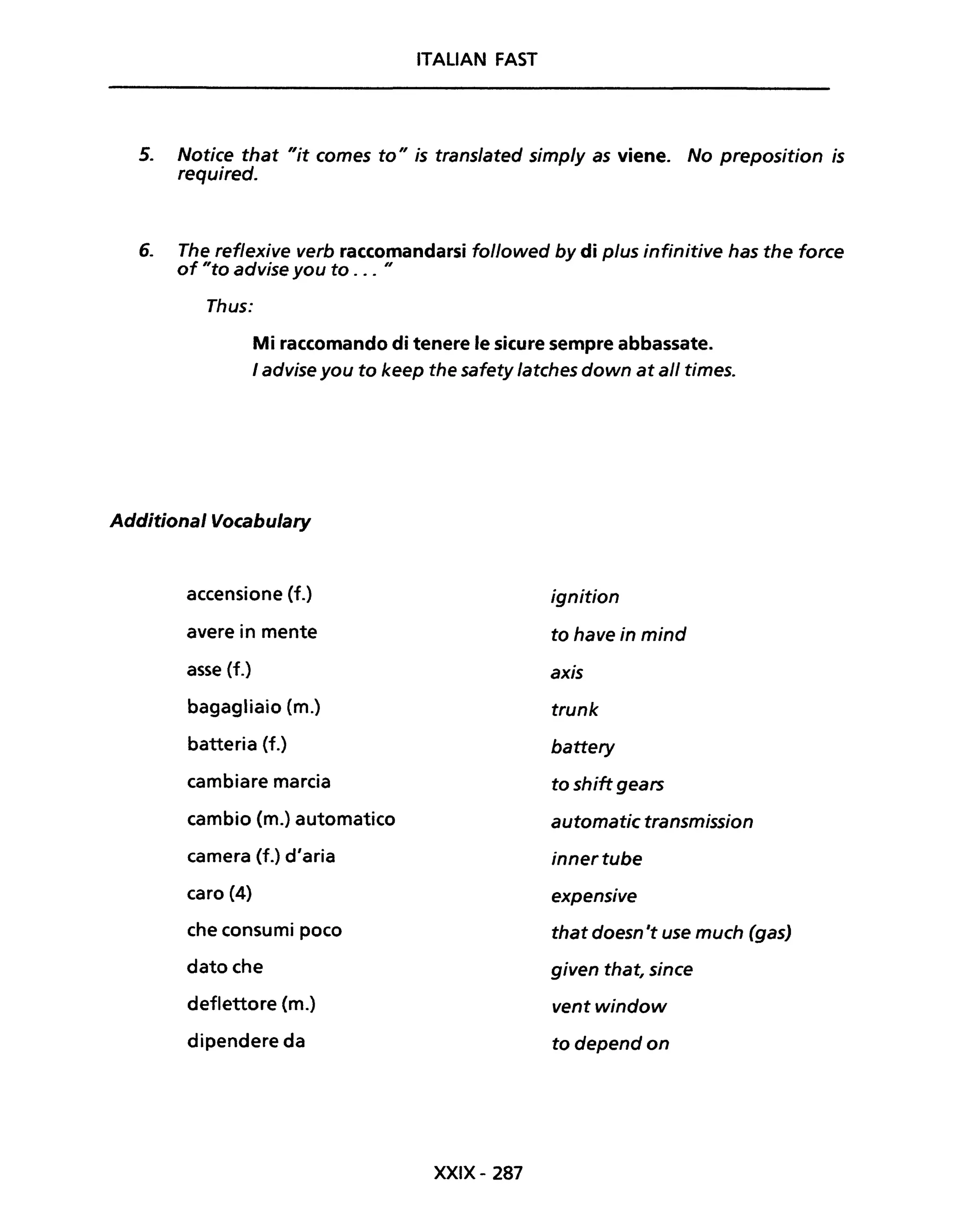 ITALIAN FAST
5. Notice that "it comes to" is translated simp/y as viene. No preposition is
required.
6. The reflexive verb raccomandarsi followed by di plus infinitive has the force
of "to advise you to ... "
Thus:
Mi raccomando di tenere le sicure sempre abbassate.
I advise you to keep the safety latches down at ali times.
Additional Vocabulary
accensione (f.)
avere in mente
asse (f.)
bagagliaio (m.)
batteria (f.)
cambiare marcia
cambio (m.) automatico
camera (f.) d'aria
caro (4)
che consumi poco
dato che
deflettore (m.)
dipendere da
XXIX- 287
ignition
to have in mind
axis
trunk
battery
to shift gears
automatic transmission
innertube
expensive
that doesn 't use much (gas)
given that, since
ventwindow
todependon
 