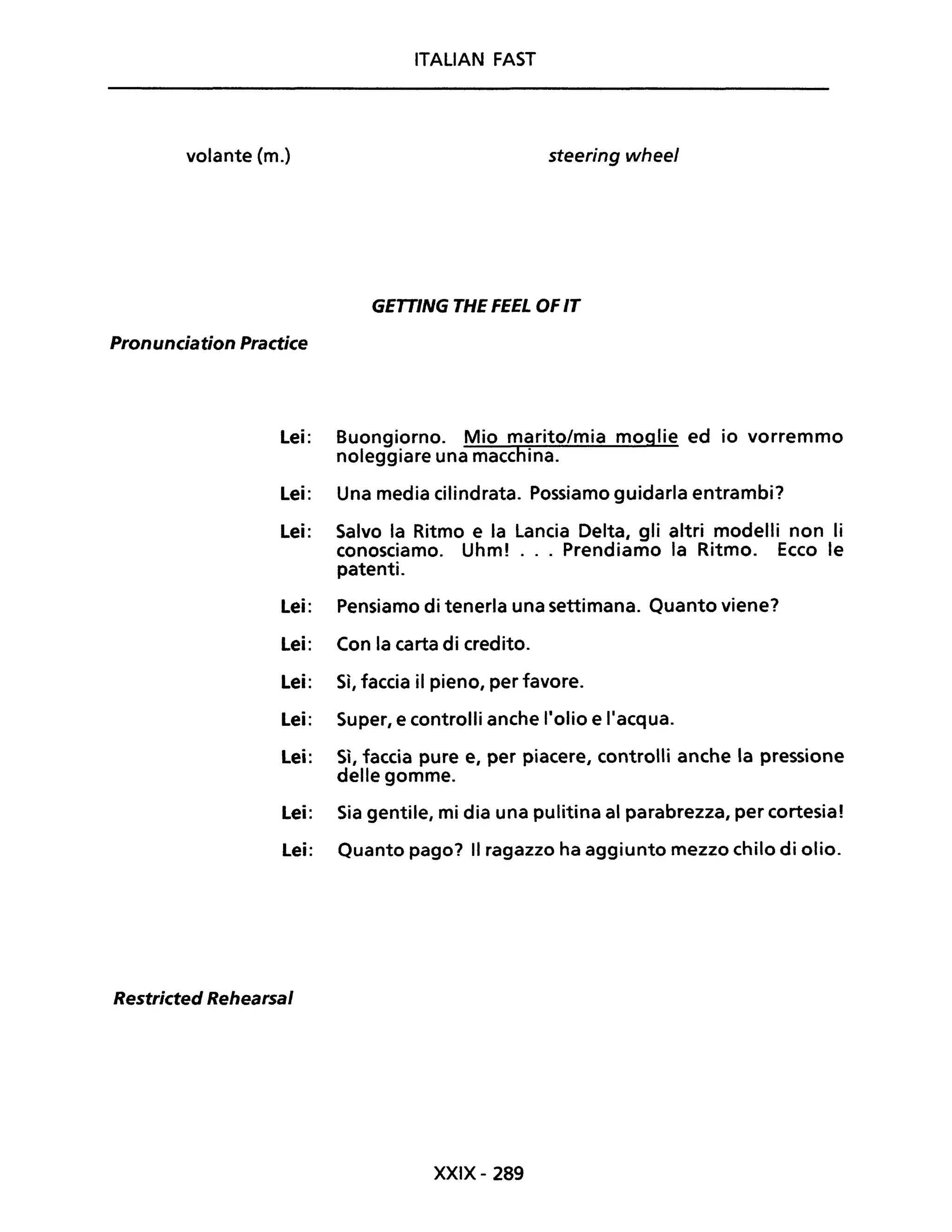 ITALIAN FAST
volante Cm.) steering wheel
GETTING THE FEEL OF IT
Pronunciation Practice
Lei: Buongiorno. Mio marito/mia moglie ed io vorremmo
noleggiare una macchina.
Lei: Una media cilindrata. Possiamo guidarla entrambi?
Lei: Salvo la Ritmo e la Lancia Delta, gli altri modelli non li
conosciamo. Uhm! ... Prendiamo la Ritmo. Ecco le
patenti.
Lei: Pensiamo di tenerla una settimana. Quanto viene?
Lei: Con la carta di credito.
Lei: Sì, faccia il pieno, per favore.
Lei: Super, e controlli anche l'olio e l'acqua.
Lei: Sì, faccia pure e, per piacere, controlli anche la pressione
delle gomme.
Lei: Sia gentile, mi dia una pulitina al parabrezza, per cortesia!
Lei: Quanto pago? Il ragazzo ha aggiunto mezzo chilo di olio.
Restricted Rehearsal
XXIX- 289
 