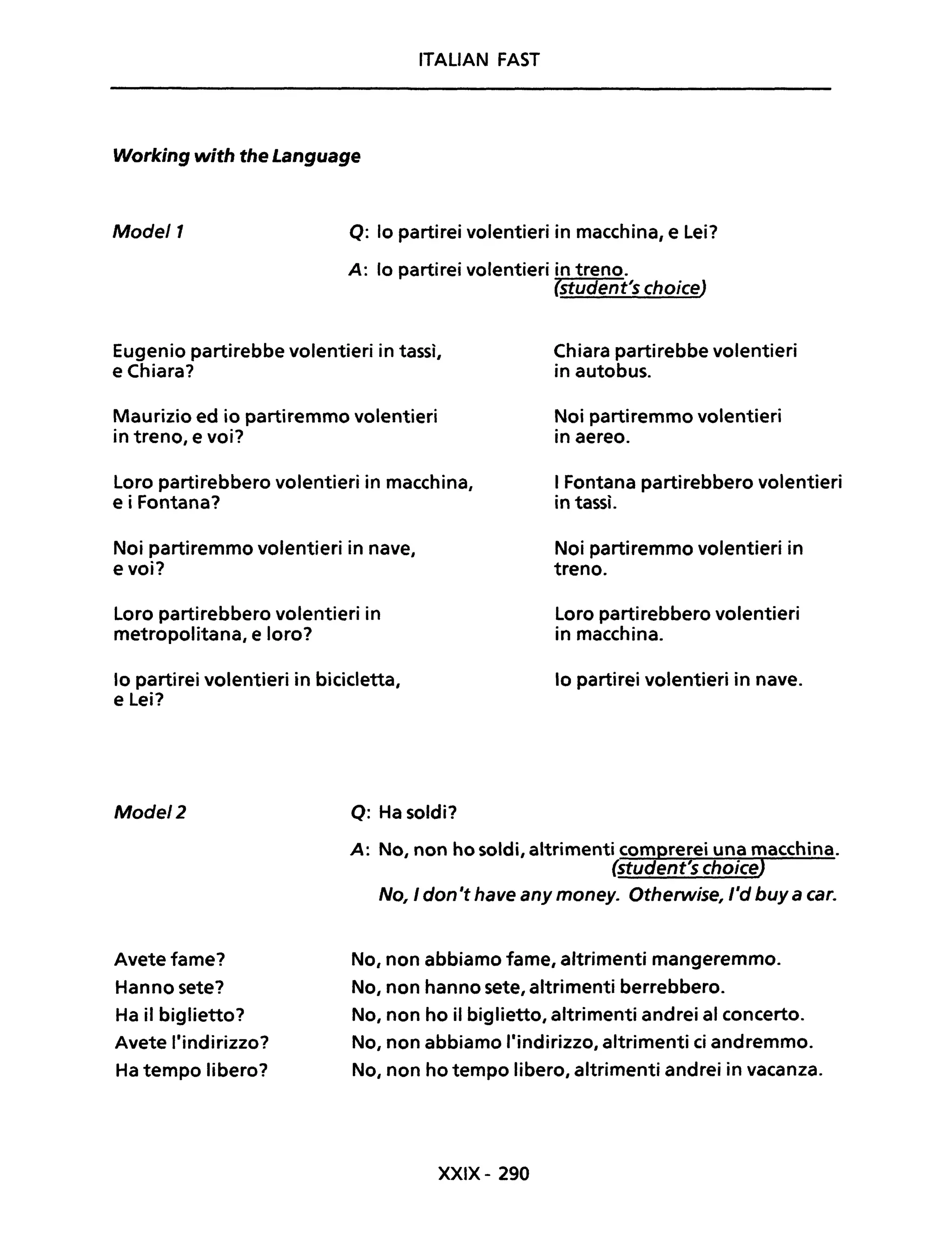 ITALIAN FAST
Working with the Language
Mode/1 Q: lo partirei volentieri in macchina, e Lei?
A: lo partirei volentieri in treno.
(student's choice)
Eugenio partirebbe volentieri in tassì,
e Chiara?
Maurizio ed io partiremmo volentieri
in treno, e voi?
Loro partirebbero volentieri in macchina,
e i Fontana?
Noi partiremmo volentieri in nave,
evoi?
Loro partirebbero volentieri in
metropolitana, e loro?
lo partirei volentieri in bicicletta,
e Lei?
Mode/2 Q: Ha soldi?
Chiara partirebbe volentieri
in autobus.
Noi partiremmo volentieri
in aereo.
I Fontana partirebbero volentieri
in tassì.
Noi partiremmo volentieri in
treno.
Loro partirebbero volentieri
in macchina.
lo partirei volentieri in nave.
A: No, non ho soldi, altrimenti comprerei una macchina.
(student's choiceJ
Avete fame?
Hanno sete?
Ha il biglietto?
Avete l'indirizzo?
Ha tempo libero?
No, I don'f have any money. Otherwise, l'd buy a caro
No, non abbiamo fame, altrimenti mangeremmo.
No, non hanno sete, altrimenti berrebbero.
No, non ho il biglietto, altrimenti andrei al concerto.
No, non abbiamo l'indirizzo, altrimenti ci andremmo.
No, non ho tempo libero, altrimenti andrei in vacanza.
XXIX- 290
 