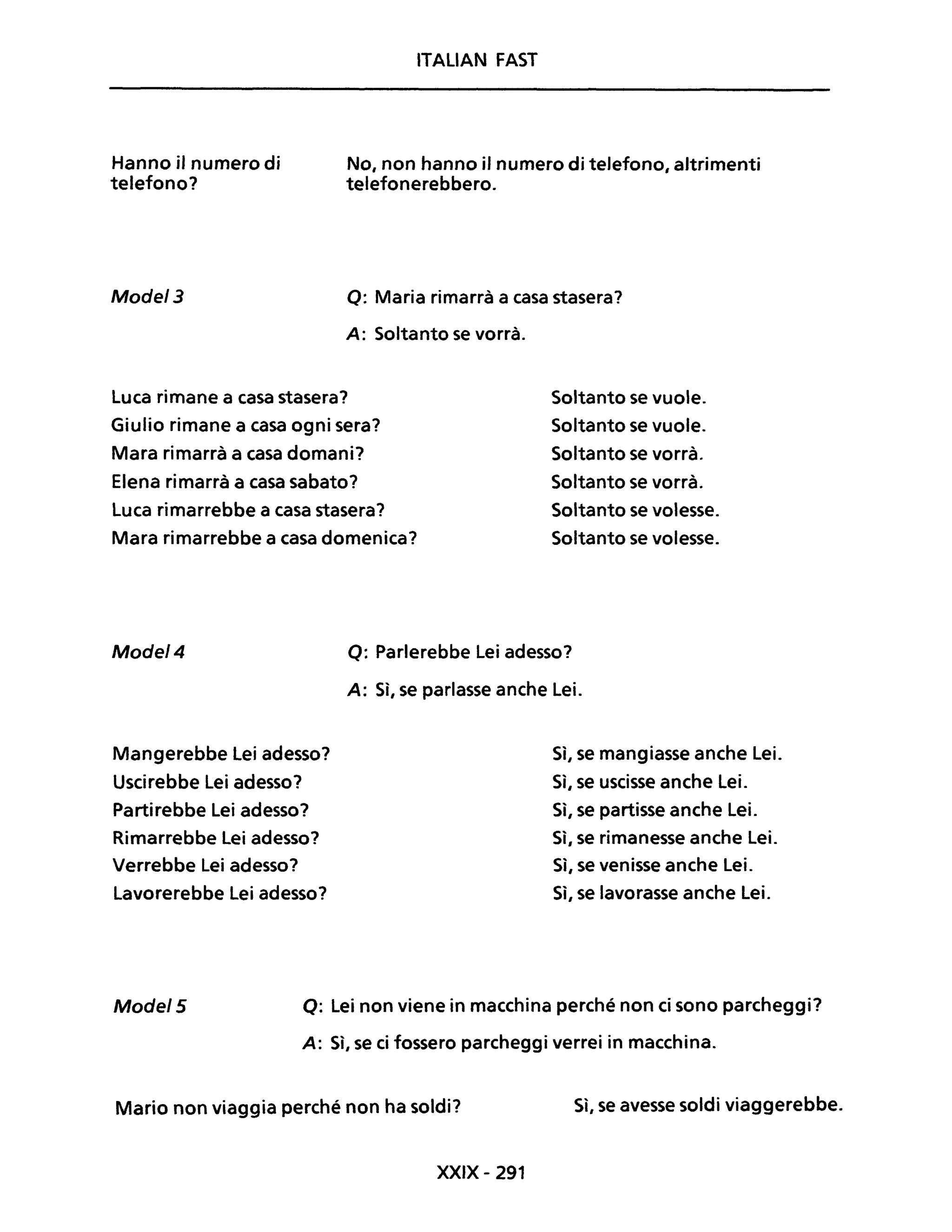 ITALIAN FAST
Hanno il numero di
telefono?
No, non hanno il numero di telefono, altrimenti
telefonerebbero.
Mode/3 o: Maria rimarrà a casa stasera?
A: Soltanto se vorrà.
Luca rimane a casa stasera?
Giulio rimane a casa ogni sera?
Mara rimarrà a casa domani?
Elena ri marrà a casa sabato?
Luca rimarrebbe a casa stasera?
Mara rimarrebbe a casa domenica?
Soltanto se vuole.
Soltanto se vuole.
Soltanto se vorrà.
Soltanto se vorrà.
Soltanto se volesse.
Soltanto se volesse.
Mode/4 o: Parlerebbe Lei adesso?
A: Sì, se parlasse anche Lei.
Mangerebbe Lei adesso?
Uscirebbe Lei adesso?
Partirebbe Lei adesso?
Rimarrebbe Lei adesso?
Verrebbe Lei adesso?
Lavorerebbe Lei adesso?
Sì, se mangiasse anche Lei.
Sì, se uscisse anche Lei.
Sì, se partisse anche Lei.
Sì, se rimanesse anche Lei.
Sì, se venisse anche Lei.
Sì, se lavorasse anche Lei.
Mode/5 Q: Lei non viene in macchina perché non ci sono parcheggi?
A: Sì, se ci fossero parcheggi verrei in macchina.
Mario non viaggia perché non ha soldi? Sì, se avesse soldi viaggerebbe.
XXIX - 291
 