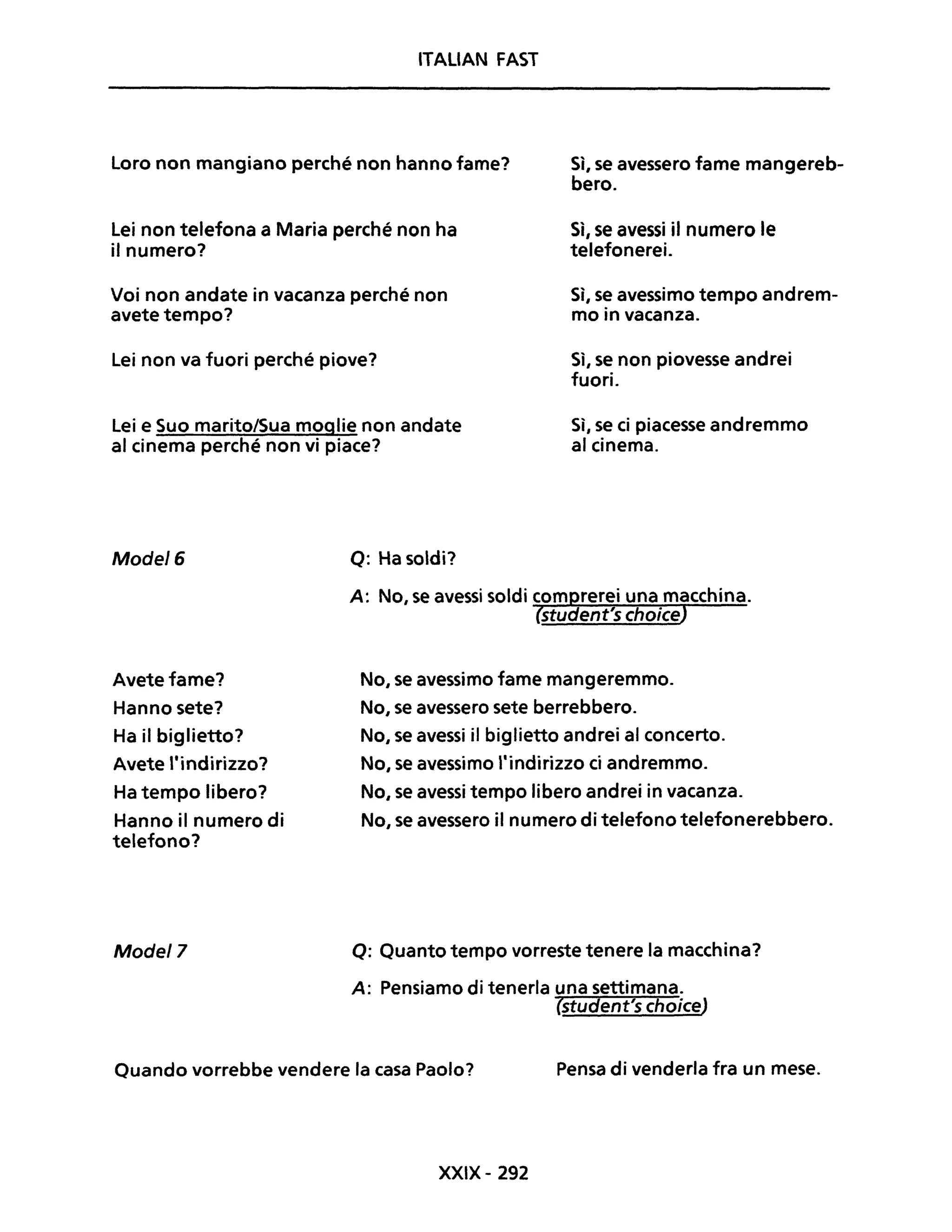ITALiAN FAST
Loro non mangiano perché non hanno fame?
Lei non telefona a Maria perché non ha
il numero?
Voi non andate in vacanza perché non
avete tempo?
Lei non va fuori perché piove?
Lei e Suo marito/Sua moglie non andate
al cinema perché non vi piace?
Mode/6 Q: Ha soldi?
Sì, se avessero fame mangereb-
bero.
Sì, se avessi il numero le
telefonerei.
Sì, se avessimo tempo andrem-
mo in vacanza.
Sì, se non piovesse andrei
fuori.
Sì, se ci piacesse andremmo
al cinema.
Avete fame?
Hanno sete?
No, se avessimo fame mangeremmo.
No, se avessero sete berrebbero.
Ha il biglietto?
Avete "indirizzo?
Ha tempo libero?
Hanno il numero di
telefono?
Mode/7
No, se avessi il biglietto andrei al concerto.
No, se avessimo "indirizzo ci andremmo.
No, se avessi tempo libero andrei in vacanza.
No, se avessero il numero di telefono telefonerebbero.
Q: Quanto tempo vorreste tenere la macchina?
A: Pensiamo di tenerla una settimana.
(student's choice)
Quando vorrebbe vendere la casa Paolo? Pensa di venderla fra un mese.
XXIX- 292
 