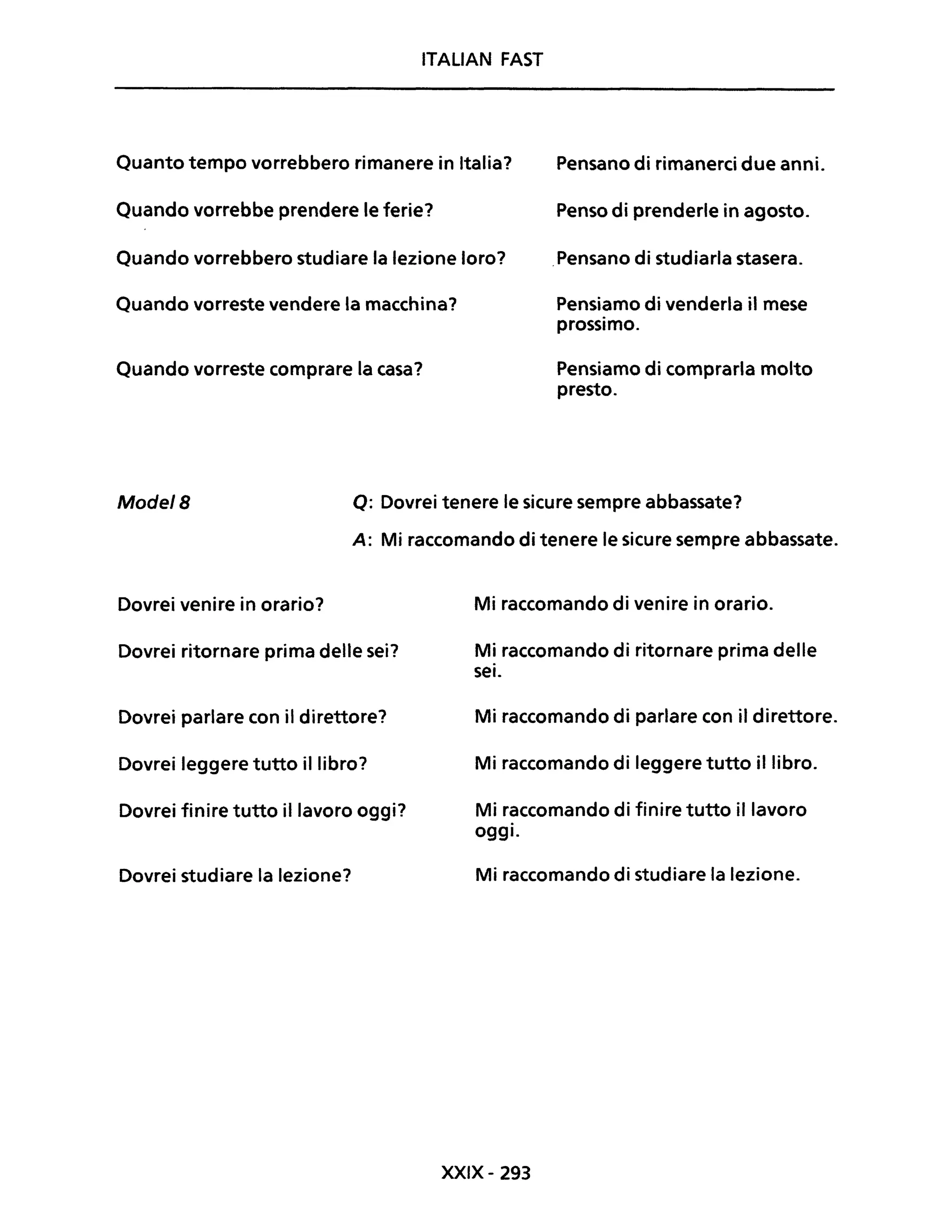 ITALIAN FAST
Quanto tempo vorrebbero rimanere in Italia? Pensano di rimanerci due anni.
Quando vorrebbe prendere le ferie? Penso di prenderle in agosto.
Quando vorrebbero studiare la lezione loro? .Pensano di studiarla stasera.
Quando vorreste vendere la macchina? Pensiamo di venderla il mese
prossimo.
Quando vorreste comprare la casa? Pensiamo di comprarla molto
presto.
Mode/B Q: Dovrei tenere le sicure sempre abbassate?
A: Mi raccomando di tenere le sicure sempre abbassate.
Dovrei venire in orario?
Dovrei ritornare prima delle sei?
Dovrei parlare con il direttore?
Dovrei leggere tutto il libro?
Dovrei finire tutto il lavoro oggi?
Dovrei studiare la lezione?
Mi raccomando di venire in orario.
Mi raccomando di ritornare prima delle
sei.
Mi raccomando di parlare con il direttore.
Mi raccomando di leggere tutto il libro.
Mi raccomando di finire tutto il lavoro
oggi.
Mi raccomando di studiare la lezione.
XXIX- 293
 