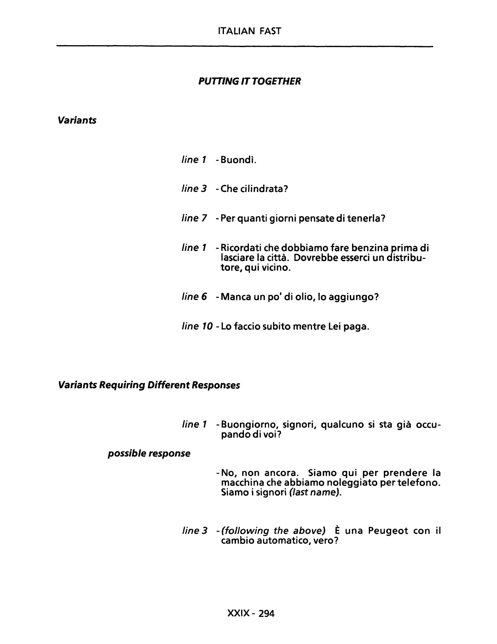 Variants
ITALIAN FAST
PUTTING " TOGETHER
Une 1 - Buondì.
Une 3 - Che cilindrata?
Une 7 - Per quanti giorni pensate di tenerla?
Une 1 - Ricordati che dobbiamo fare benzina prima di
lasciare la città. Dovrebbe esserci un distribu-
tore, qui vicino.
Une 6 - Manca un pOi di olio, lo aggiungo?
Une 10 - Lo faccio subito mentre Lei paga.
Variants Requiring Different Responses
Une 1 - Buongiorno, signori, qualcuno si sta già occu-
pando di voi?
possible response
- No, non ancora. Siamo qui per prendere la
macchina che abbiamo noleggiato per telefono.
Siamo i signori (Jast name).
line 3 - (following the above) È una Peugeot con il
cambio automatico, vero?
XXIX- 294
 