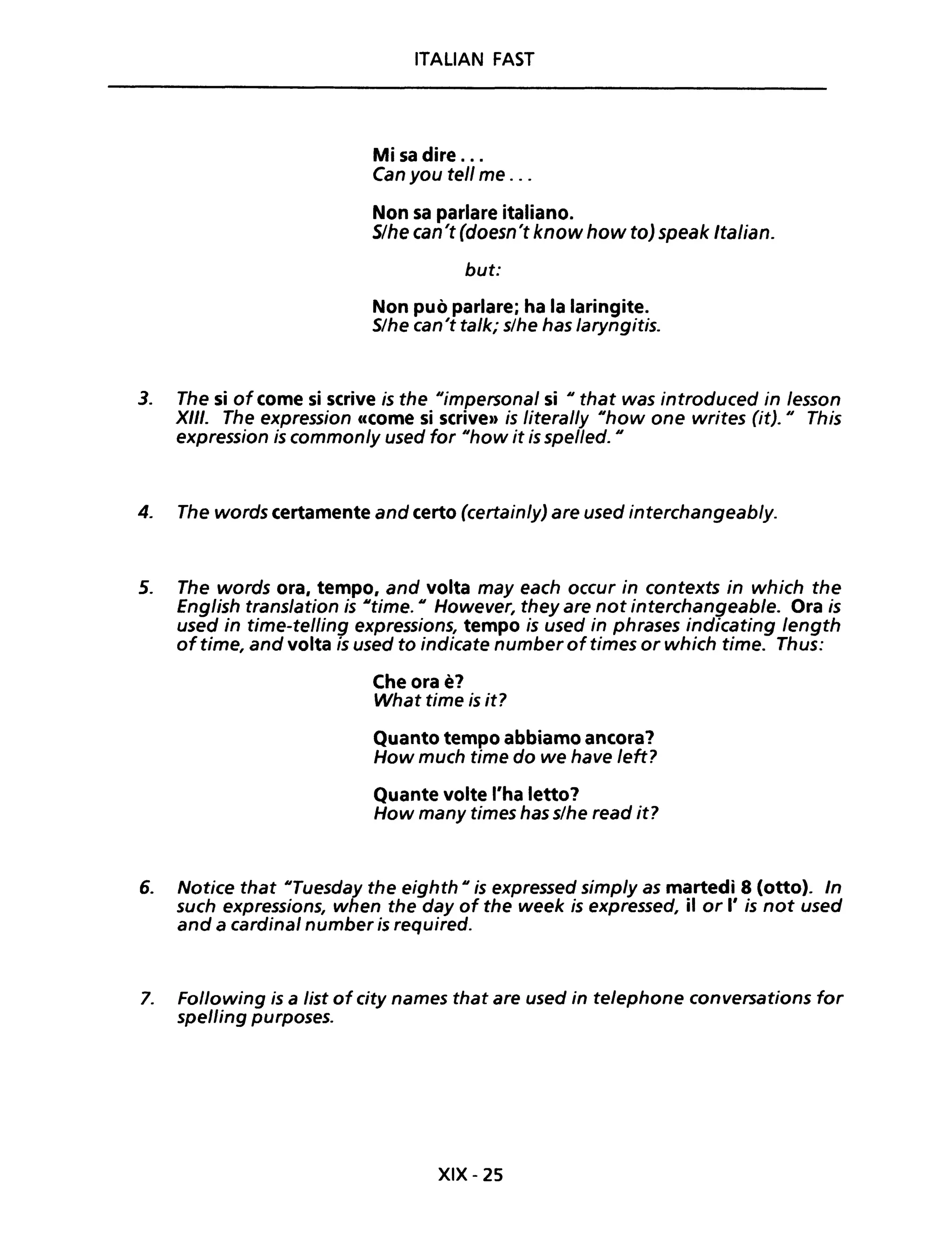 ITALIAN FAST
Mi sa dire ...
Can you tell me ...
Non sa parlare italiano.
S/he can't (doesn't know how to) speak Italian.
but:
Non può parlare; ha la laringite.
S/he can't talk; s/he has laryngitis.
3. The si of come si scrive is the "impersonal si "that was introduced in lesson
XIII. The expression eccome si scrive" is literal/y "how one writes (it)." This
expression is commonly used for "how it is spel/ed. "
4. The words certamente and certo (certain/y) are used interchangeab/y.
5. The words ora, tempo, and volta may each occur in contexts in which the
English trans/ation is "time. " However, they are not interchangeable. Ora is
used in time-tel/ing expressions, tempo is used in phrases indicating /ength
oftime, and volta is used to indicate number of times or which time. Thus:
Che ora è?
What time is it?
Quanto tempo abbiamo ancora?
How much time do we have /eft?
Quante volte l'ha letto?
How many times has s/he read it?
6. Notice that "Tuesday the eighth " is expressed simp/y as martedì 8 (otto). In
such expressions, when the day of the week is expressed, il or l' is not used
and a cardinal number is required.
7. Following is a list of city names that are used in telephone conversations for
spelling purposes.
XIX - 25
 