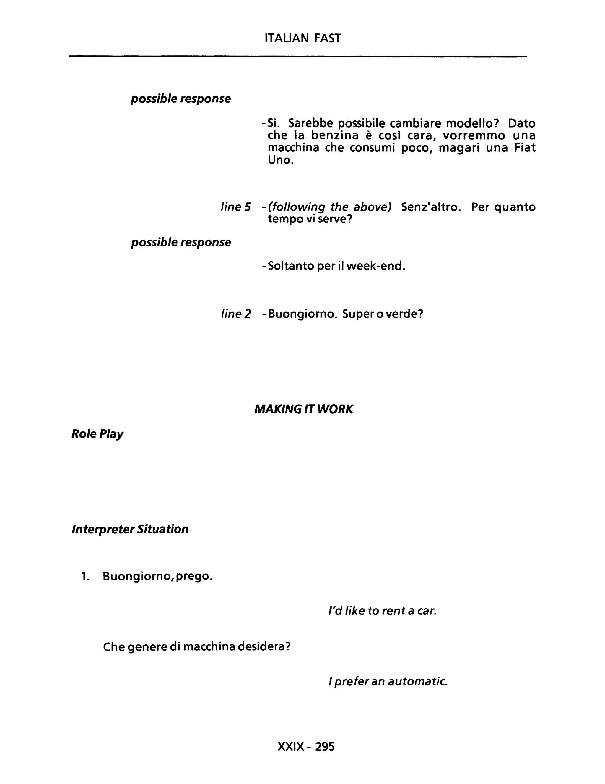 ITALiAN FAST
possible response
- Sì. Sarebbe possibile cambiare modello? Dato
che la benzina è così cara, vorremmo una
macchina che consumi poco, magari una Fiat
Uno.
fine 5 - (following the above) Senzaaltro. Per quanto
tempo vi serve?
possible response
- Soltanto per il week-end.
fine 2 - Buongiorno. Super o verde?
MAKING IT WORK
RolePlay
Interpreter Situation
1. Buongiorno, prego.
/'d like to rent a caro
Che genere di macchina desidera?
I prefer an automatic.
XXIX- 295
 