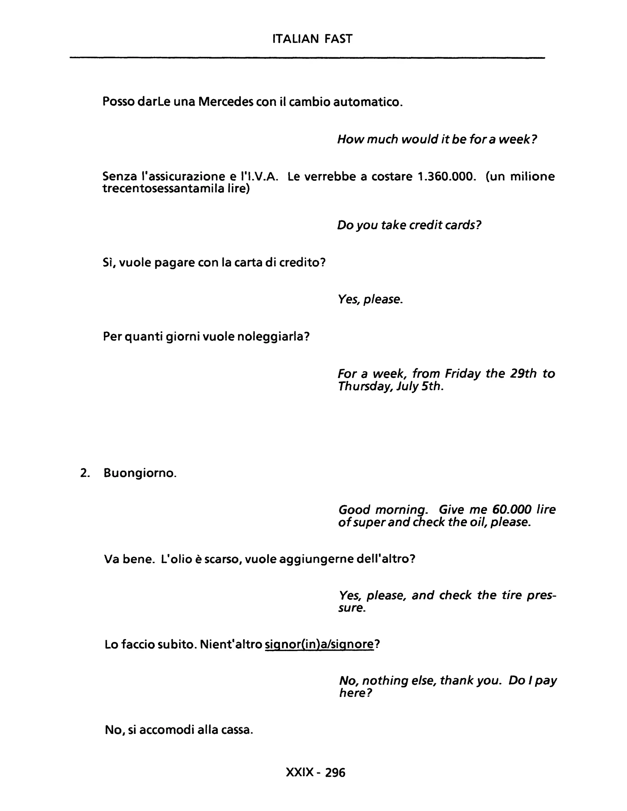 ITALIAN FAST
Posso darle una Mercedes con il cambio automatico.
How much would it be far a week?
Senza "assicurazione e l'I.V.A. Le verrebbe a costare 1.360.000. (un milione
trecentosessantamila lire)
Sì, vuole pagare con la carta di credito?
Per quanti giorni vuole noleggiarla?
2. Buongiorno.
Do you take credit cards?
Ves, please.
For a week, fram Friday the 29th to
Thursday, Ju/y 5th.
Good marning. Give me 60.000 lire
afsuperand check the ail, p/ease.
Va bene. L'olio è scarso, vuole aggiungerne dell'altro?
Ves, p/ease, and check the tire pres-
sure.
Lo faccio subito. Nient'altro signor(in)a/signore?
No, si accomodi alla cassa.
No, nothing e/se, thank you. Do I pay
here?
XXIX- 296
 