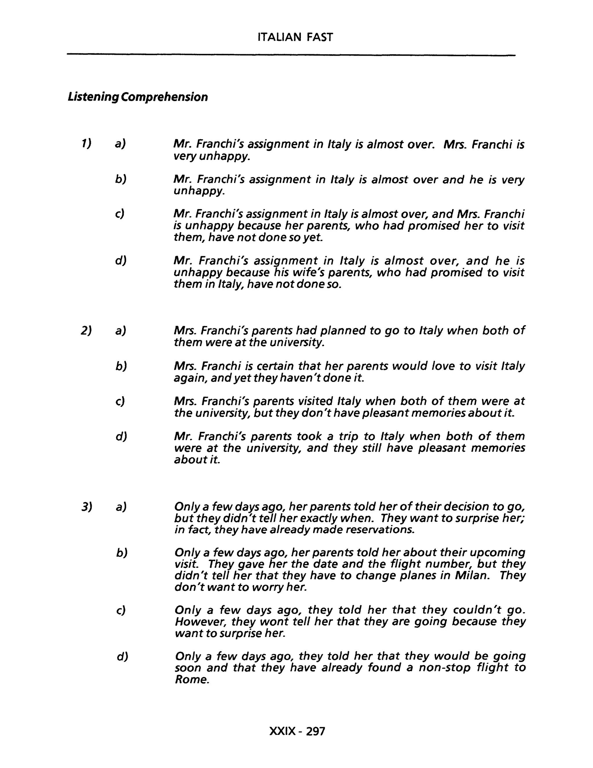 ITALIAN FAST
Listening Comprehension
1)
2)
3)
a) Mr. Franchi's assignment in Ita/y is a/most over. Mrs. Franchi is
very unhappy.
b) Mr. Franchi's assignment in Ita/y is a/most over and he is very
unhappy.
c) Mr. Franchi's assignment in Ita/y is almost over, and Mrs. Franchi
is unhappy because her parents, who had promised her to visit
them, have not dane so yet.
d) Mr. Franchi's assignment in Ita/y is almost aver, and he is
unhappy because his wife's parents, who had promised to visit
them in Italy, have not dane so.
a) Mrs. Franchi's parents had planned to go to Italy when both of
them were at the university.
b) Mrs. Franchi is certain that her parents would lave to visit Italy
again, andyet they haven't dane it.
c) Mrs. Franchi's parents visited Ita/y when both of them were at
the university, but they don't have pleasant memories about it.
d) Mr. Franchi's parents took a trip to Italy when both of them
were at the university, and they stili have pleasant memories
about it.
a) Onlya few days ago, her parents told her of their decision to go,
but they didn't tell her exactly when. They want to surprise her;
in fact, they have already made reservations.
b) On/ya few days ago, her parents told her about their upcoming
visita They gave her the date and the fUght number, but they
didn't tell her that they have to change planes in Milan. They
don't want to worry her.
c) On/y a few days ago, they to/d her that they cou/dn't go.
However, they wont tell her that they are going because they
want to surprise her.
d) On/y a few days ago, they told her that they would be going
soon and that they have already found a non-stop flight to
Rome.
XXIX- 297
 