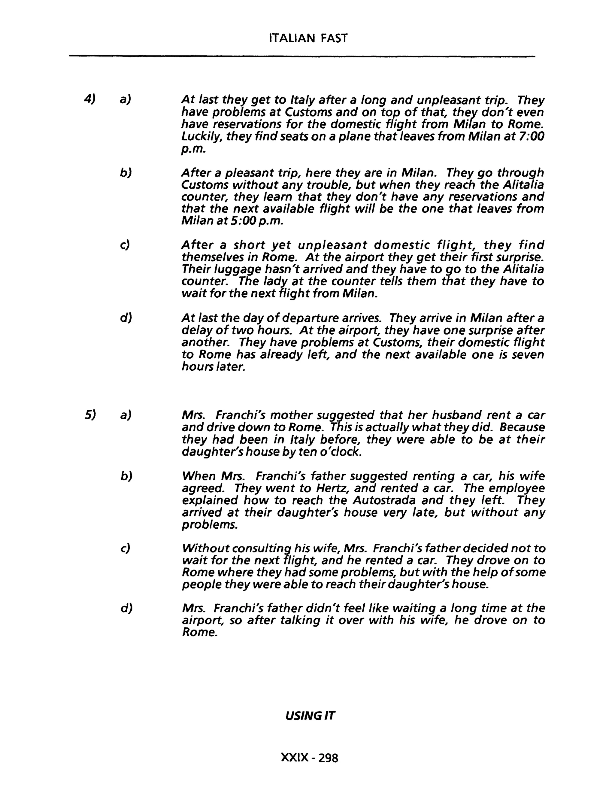 4)
5)
a)
ITALIAN FAST
At last they get to Italy after a long and unpleasant trip. They
have problems at Customs and on top of that, they don't even
have reservations for the domestic flight fram Milan to Rome.
Luckily, they find seats on a pIane that /eaves from Milan at 7:00
p.m.
b) After a pleasant trip, here they are in Milan. They go through
Customs without any trouble, but when they reach the Alitalia
counter, they learn that they don't have any reservations and
that the next available fUght will be the one that leaves from
Milan at 5:00 p.m.
c) After a short yet unpleasant domestic flight, they find
themse/ves in Rome. At the airport they get their first surprise.
Their luggage hasn't arrived and they have to go to the Alitalia
counter. The lady at the counter tel/s them that they have to
wait for the next flight from Milan.
d) At last the day of departure arrives. They arrive in Milan after a
de/ay of two hours. At the airport, they have one surprise after
another. They have problems at Customs, their domestic fUght
to Rome has a/ready left, and the next available one is seven
hours later.
a) Mrs. Franchi's mother suggested that her husband rent a car
and drive down to Rome. This is actual/y what they did. Because
they had been in Ita/y before, they were able to be at their
daughter's house by ten o'c/ock.
b) When Mrs. Franchi's father suggested renting a car, his wife
agreed. They went to Hertz, and rented a caro The employee
exp/ained how to reach the Autostrada and they leff. They
arrived at their daughter's house very late, but without any
problems.
c) Without consulting his wife, Mrs. Franchi's father decided not to
wait for the next flight, and he rented a caro They drove on to
Rome where they had some problems, but with the help ofsome
people they were able to reach their daughter's house.
d) Mrs. Franchi's father didn't feellike waiting a long time at the
airport, so after talking it over with his wife, he drove on to
Rome.
USINGIT
XXIX- 298
 