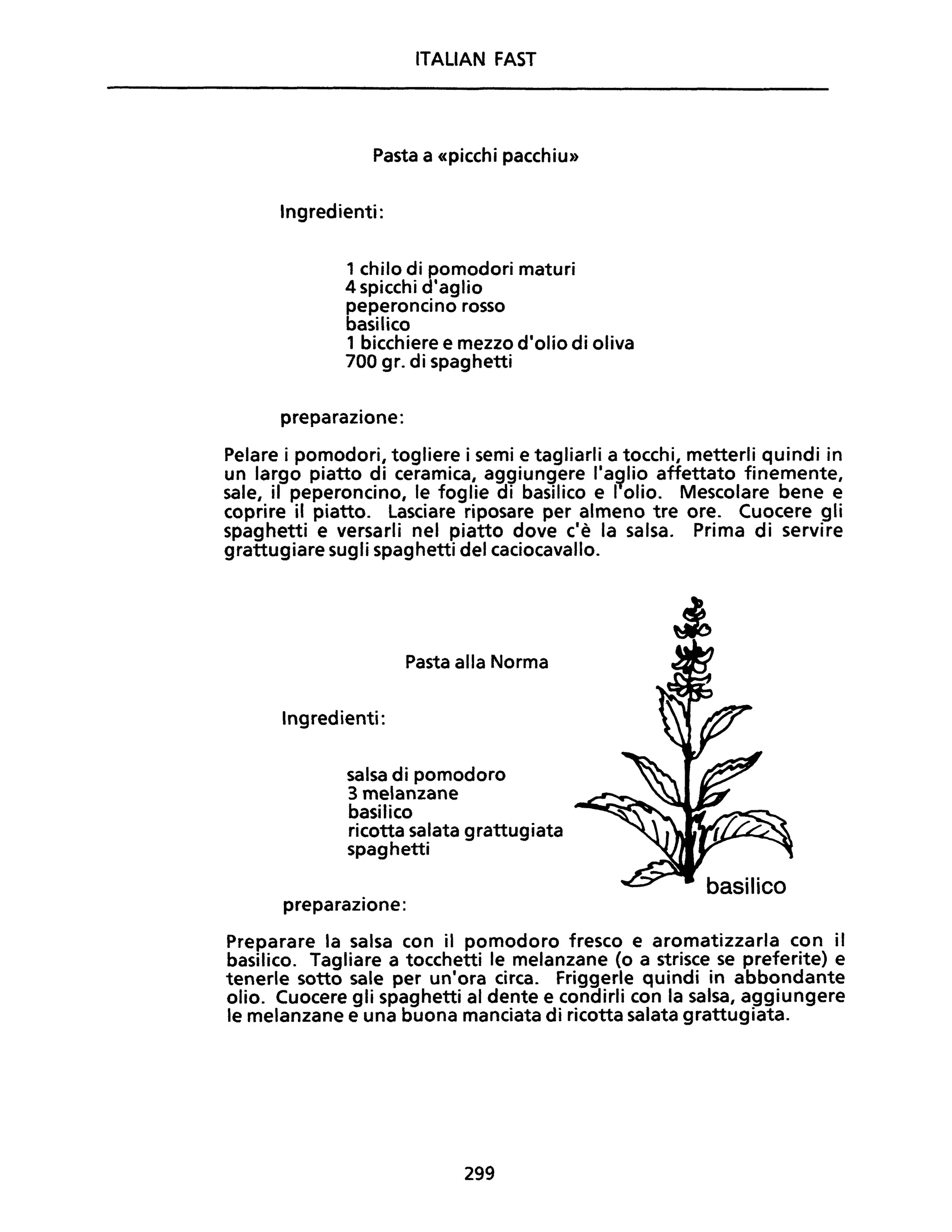 ITALIAN FAST
Pasta a «picchi pacchiu»
Ingredienti:
1 chilo di pomodori maturi
4 spicchi d'aglio
peperoncino rosso
basilico
1 bicchiere e mezzo d'olio di oliva
700 gr. di spaghetti
preparazione:
Pelare i pomodori, togliere i semi e tagliarli a tocchi, metterli quindi in
un largo piatto di ceramica, aggiungere l'a~lio affettato finemente,
sale, il peperoncino, le foglie di basilico e I olio. Mescolare bene e
coprire il piatto. Lasciare riposare per almeno tre ore. Cuocere gli
spaghetti e versarli nel piatto dove c'è la salsa. Prima di servire
grattugiare sugli spaghetti del caciocavallo.
Pasta alla Norma
Ingredienti:
salsa di pomodoro
3 melanzane
basilico
ricotta salata grattugiata
spaghetti
preparazione:
Preparare la salsa con il pomodoro fresco e aromatizzarla con il
basilico. Tagliare a tocchetti le melanzane (o a strisce se preferite) e
tenerle sotto sale per un'ora circa. Friggerle quindi in abbondante
olio. Cuocere gli spaghetti al dente e condirli con la salsa, aggiungere
le melanzane e una buona manciata di ricotta salata grattugiata.
299
 