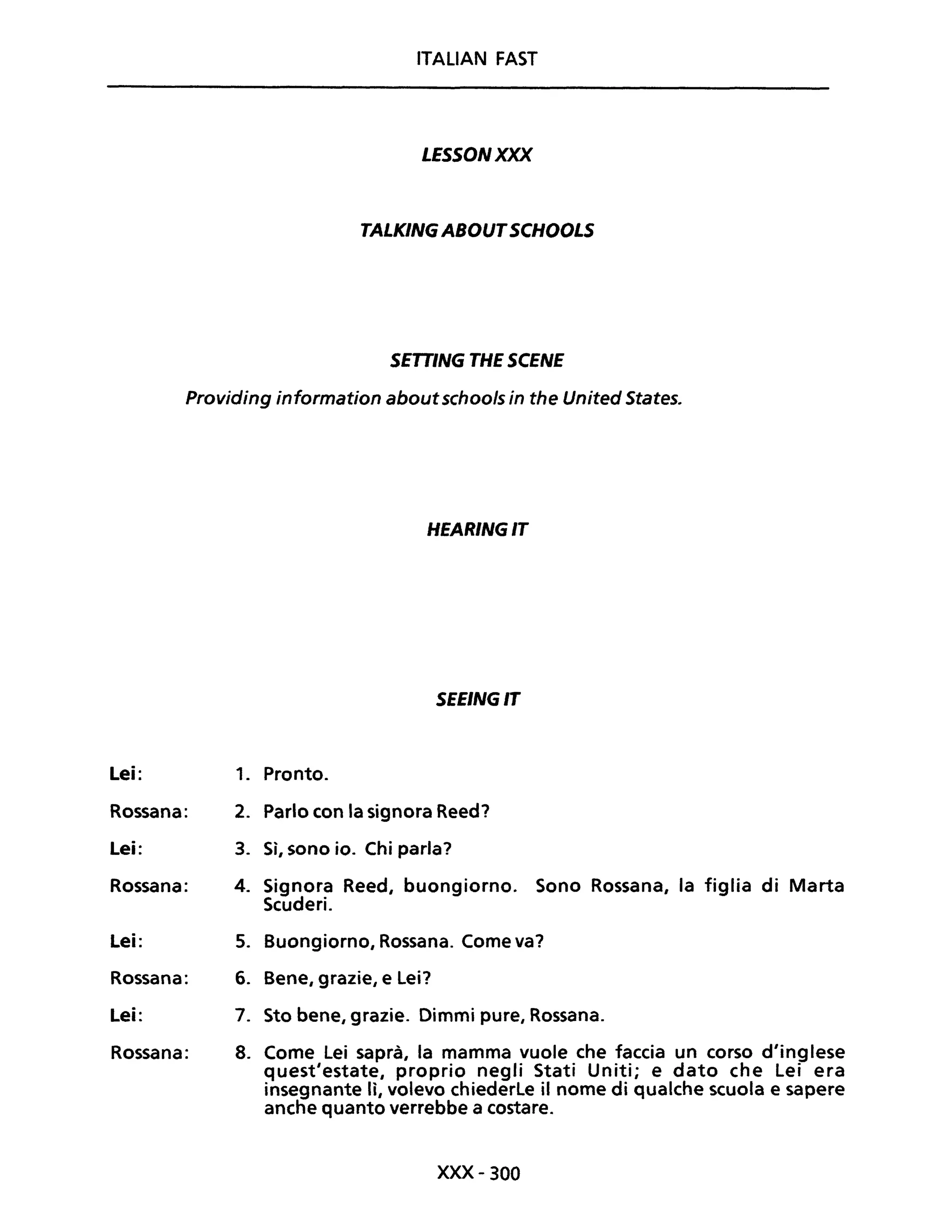 ITALIAN FAST
LESSONXXX
TALKINGABOUTSCHOOLS
SETTING THE SCENE
Providing information aboutschools in the United States.
Lei:
Rossana:
Lei:
Rossana:
Lei:
Rossana:
Lei:
Rossana:
HEARINGIT
SEEINGIT
1. Pronto.
2. Parlo con la signora Reed?
3. Sì, sono io. Chi parla?
4. Signora Reed, buongiorno. Sono Rossana, la figlia di Marta
Scuderi.
5. Buongiorno, Rossana. Come va?
6. Bene, grazie, e lei?
7. Sto bene, grazie. Dimmi pure, Rossana.
8. Come Lei saprà, la mamma vuole che faccia un corso d'inglese
quest'estate, proprio negli Stati Uniti; e dato che Lei era
insegnante lì, volevo chiederle il nome di qualche scuola e sapere
anche quanto verrebbe a costare.
xxx- 300
 