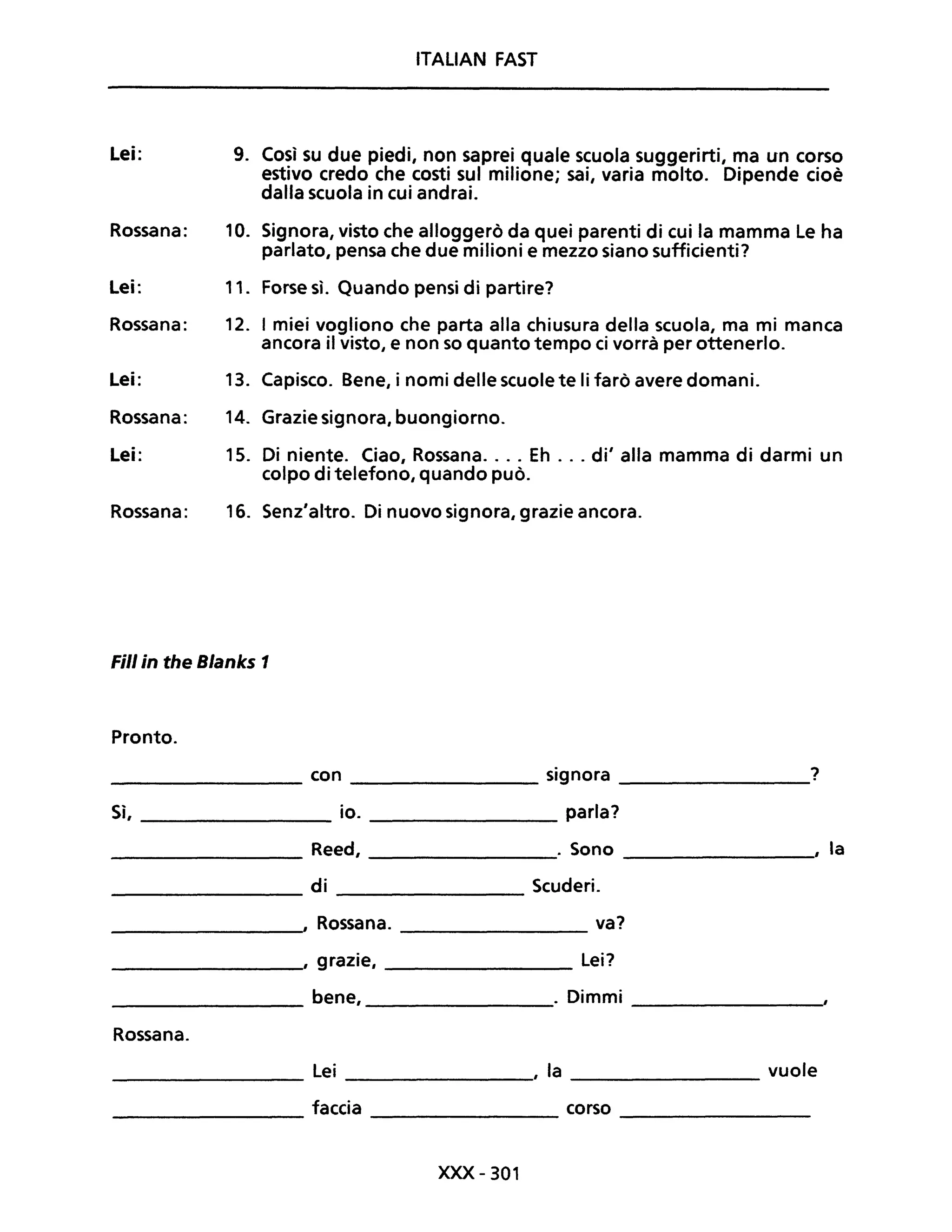 ITALIAN FAST
Lei: 9. Così su due piedi, non saprei quale scuola suggerirti, ma un corso
estivo credo che costi sul milione; sai, varia molto. Dipende cioè
dalla scuola in cui andrai.
Rossana: 10. Signora, visto che alloggerò da quei parenti di cui la mamma Le ha
parlato, pensa che due milioni e mezzo siano sufficienti?
Lei: 11. Forse sì. Quando pensi di partire?
Rossana: 12. I miei vogliono che parta alla chiusura della scuola, ma mi manca
ancora il visto, e non so quanto tempo ci vorrà per ottenerlo.
Lei: 13. Capisco. Bene, i nomi delle scuole te li farò avere domani.
Rossana: 14. Grazie signora, buongiorno.
Lei: 15. Di niente. Ciao, Rossana.... Eh ... di' alla mamma di darmi un
colpo di telefono, quando può.
Rossana: 16. Senz'altro. Di nuovo signora, grazie ancora.
Fili in the Blanks 1
Pronto.
con signora ?
Sì, io. parla?
Reed, . Sono , la
di Scuderi.
, Rossana. va?
, grazie, Lei?
bene, . Dimmi
Rossana.
Lei , la vuole
faccia corso
xxx -301
 