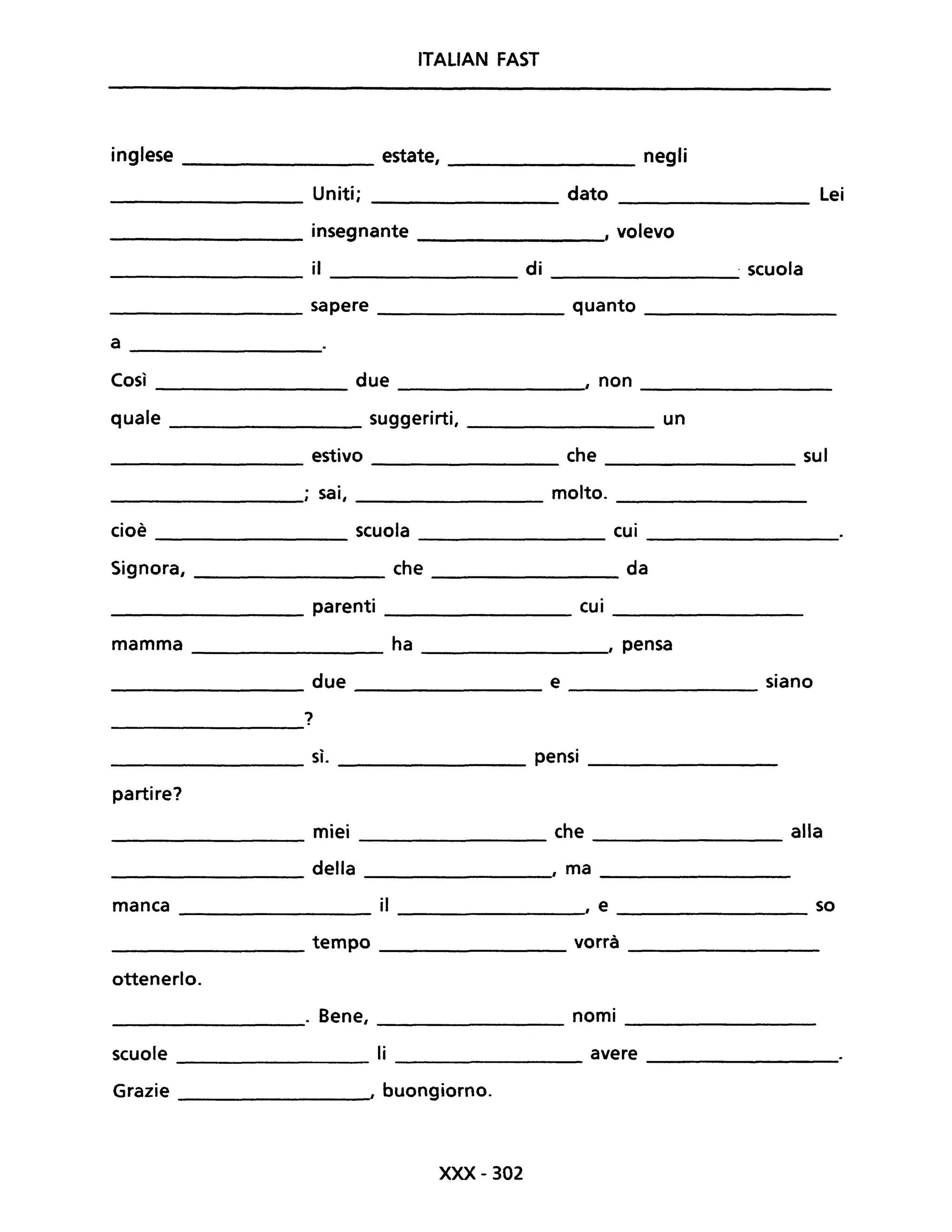 ITALIAN FAST
inglese estate, ________ negli
_________ Uniti; dato _________ Lei
_________ insegnante ________, volevo
il di . scuola
------------- -------------- --------------
________________ sapere __________ quanto _______________
a
Così due , non
quale suggerirti, un
estivo che sul
---------------
; sai, molto.
cioè scuola cui
Signora, che da
parenti cui
mamma ha , pensa
due e siano
-----------------
?
sì. pensi
partire?
miei che __________ alla
della , ma
manca il , e _____________ so
tempo vorrà
ottenerlo.
. Bene, nomi
scuole li avere
Grazie I buongiorno.
xxx- 302
 