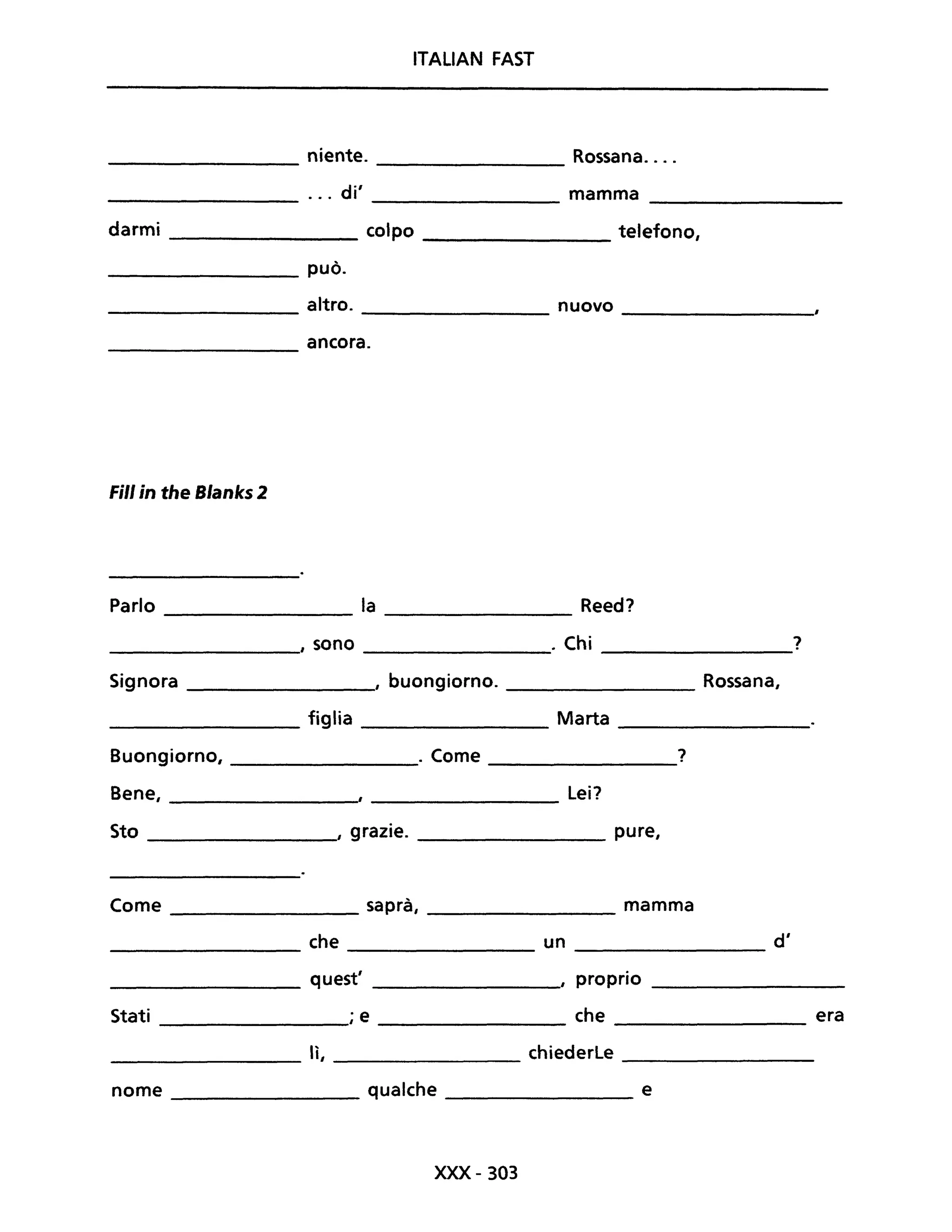 ITALIAN FAST
niente. Rossana....
----------------- ----------------
... di' mamma
----------------- ----------------
darmi ___________ colpo _________ telefono,
_______________ può.
________________ altro. _______________ nuovo _______________
________________ ancora.
Fili in the Blanks 2
Parlo la Reed?
I sono . Chi ?
Signora , buongiorno. Rossana,
figlia Marta
Buongiorno, . Come ?
Bene, Lei?
Sto , grazie. pure,
Come saprà, mamma
che un d'
quest' , proprio
Stati ; e che era
lì, chiederle
nome qualche e
xxx- 303
 