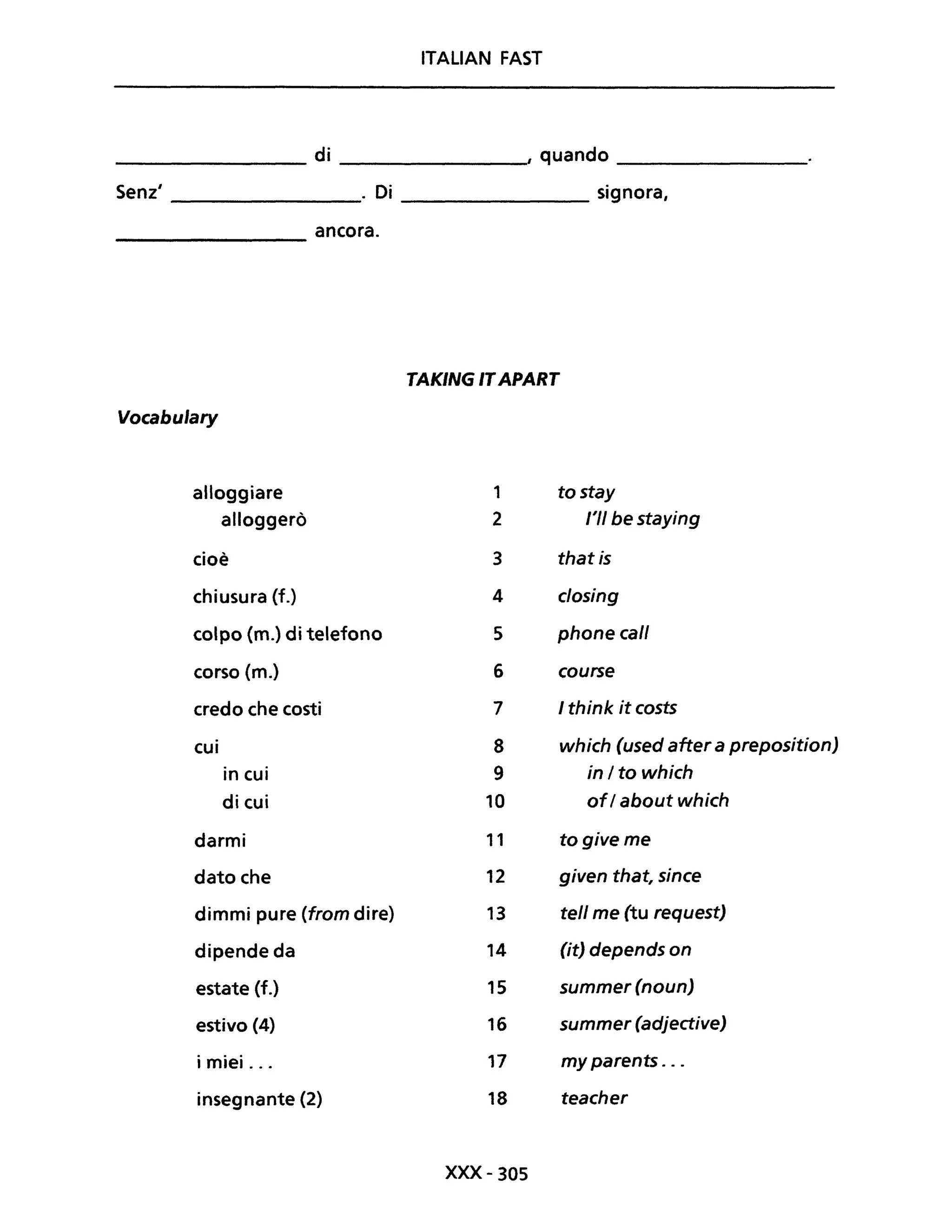 ITALIAN FAST
di d________________ ________________, quan 0 ________________
Senz' _______________. Di ______________ signora,
________ ancora.
TAKING ITAPART
Vocabulary
alloggiare 1 tostay
alloggerò 2 l'II be staying
cioè 3 that is
chiusura (f.) 4 closing
colpo (m.) di telefono 5 phone cali
corso (m.) 6 course
credo che costi 7 I think it costs
cui 8 which (used after a preposition)
in cui 9 in/to which
di cui 10 ofI about which
darmi l' togiveme
dato che 12 given that, since
dimmi pure (from dire) 13 te/l me (tu request)
dipende da 14 (it) depends on
estate (f.) 15 summer (noun)
estivo (4) 16 summer (adjective)
i miei ... 17 my parents ...
insegnante (2) 18 teacher
xxx- 305
 