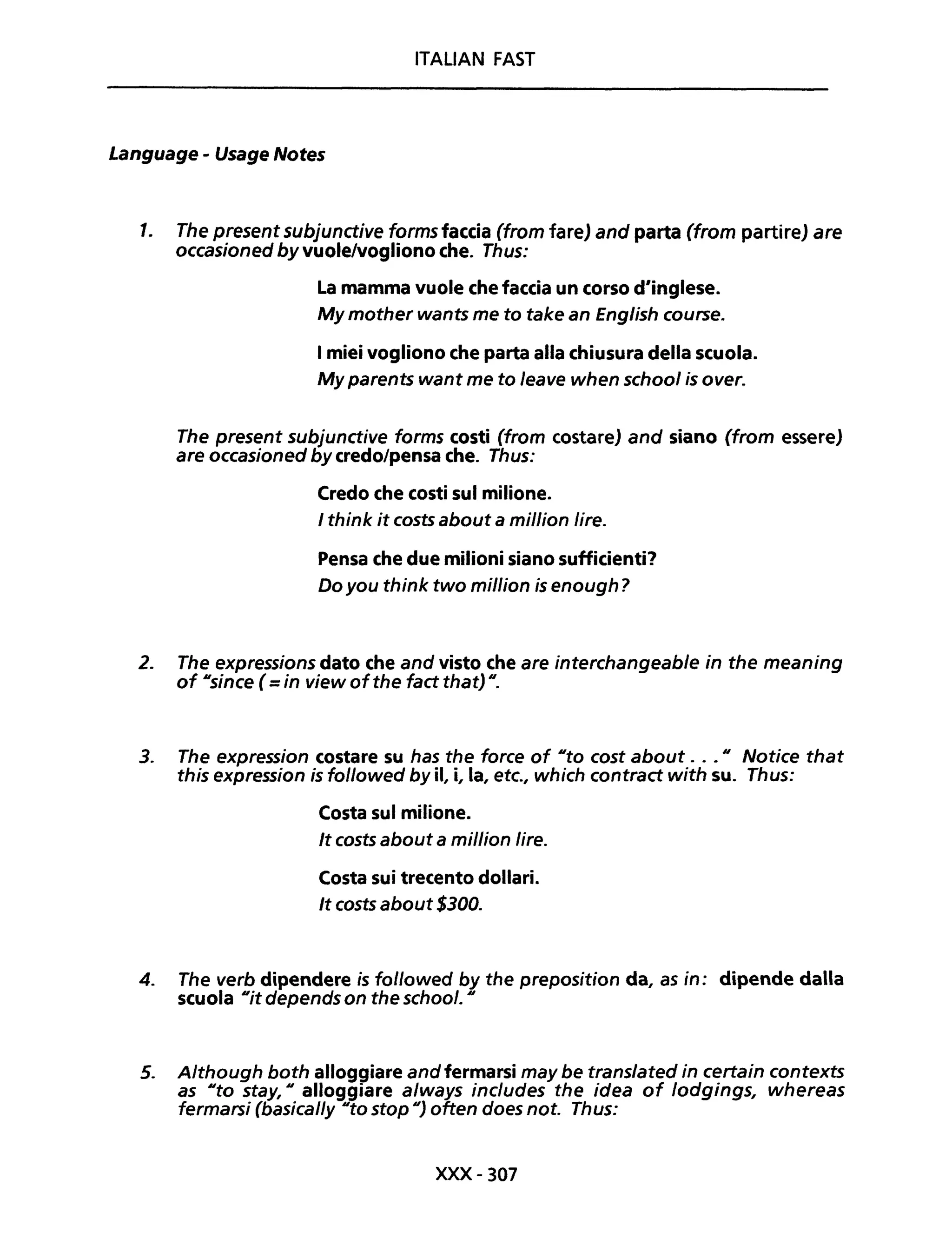 ITALIAN FAST
Language - Usage Notes
1. The present subjunctive forms faccia (trom fare) and parta (from partire) are
occasioned by vuole/vogliono che. Thus:
La mamma vuole che faccia un corso d1inglese.
My mother wants me to take an English course.
I miei vogliono che parta alla chiusura della scuola.
My parents want me to leave when school is over.
The present subjunctive forms costi (from costare) and siano (from essere)
are occasioned by credo/pensa che. Thus:
Credo che costi sul milione.
I think it costs about a million lire.
Pensa che due milioni siano sufficienti?
Do you think two million is enough?
2. The expressions dato che and visto che are interchangeable in the meaning
of usince ( =in view ofthe fact that) u.
3. The expression costare su has the force of Uto cost about ... n Notice that
this expression is followed by il, i, la, etc., which contract with su. Thus:
Costa sul milione.
It costs about a million lire.
Costa sui trecento dollari.
It costs about $300.
4. The verb dipendere is fol/owed by the preposition da, as in: dipende dalla
scuola Uit depends on the school. U
5. A/though both alloggiare and fermarsi may be translated in certain contexts
as Uta stay, Il alloggiare a/ways includes the idea of lodgings, whereas
fermarsi (basical/y IIto stop Il) often does not. Thus:
xxx- 307
 