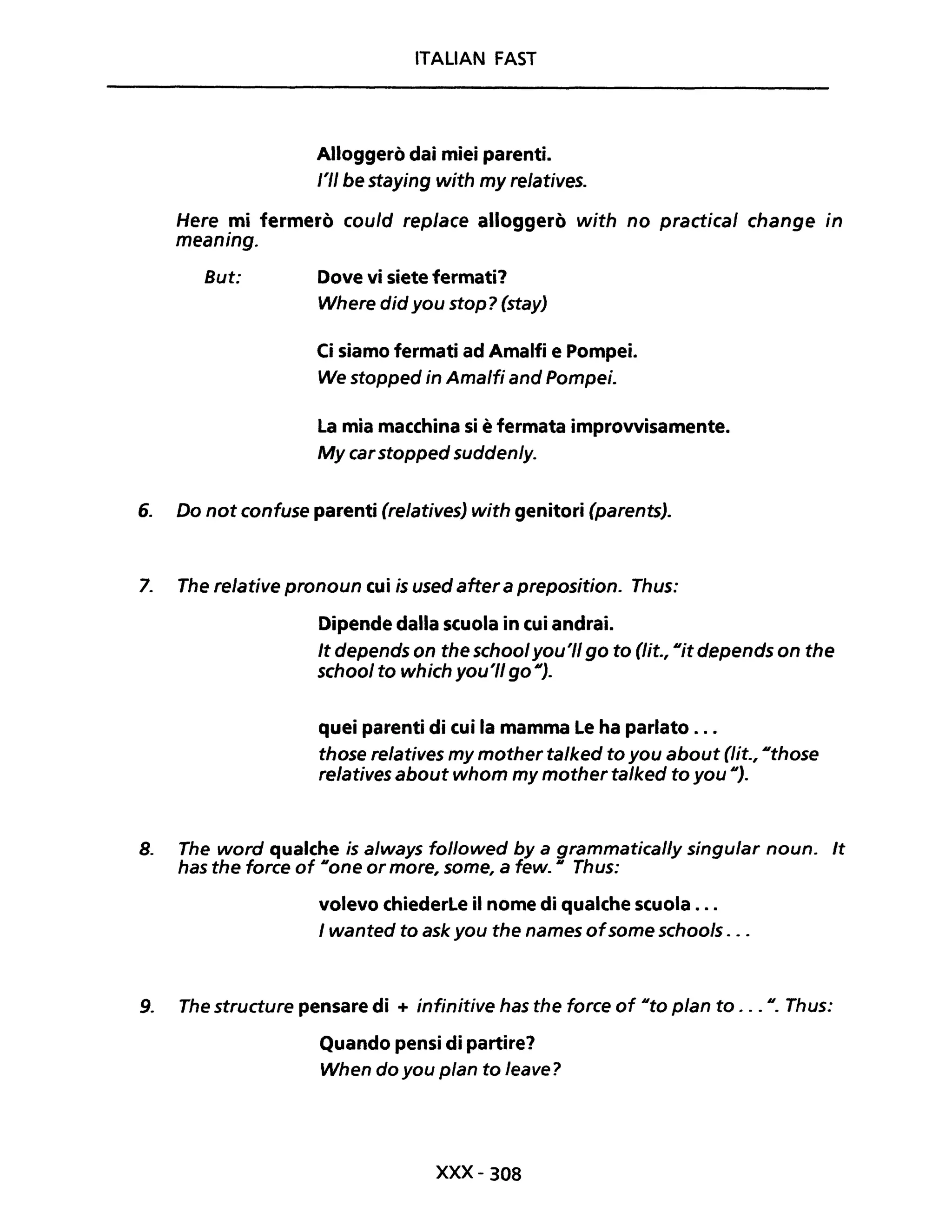ITALIAN FAST
Alloggerò dai miei parenti.
l'II be staying with my relatives.
Here mi fermerò could replace alloggerò with no practical change in
meaning.
But: Dove vi siete fermati?
Where did you stop? (stay)
Ci siamo fermati ad Amalfi e Pompei.
We stopped in Amalfi and Pompei.
La mia macchina si è fermata improvvisamente.
My carstopped suddenly.
6. Do not confuse parenti (re/atives) with genitori (parents).
7. The relative pronoun cui is used aftera preposition. Thus:
Dipende dalla scuola in cui andrai.
It depends on the schoolyou'lI go to (Ut., lIit depends on the
school to which you'lI go Il).
quei parenti di cui la mamma le ha parlato ...
those relatives my mother ta/ked to you about (lit., IIthose
relatives about whom my mother ta/ked to you Il).
8. The word qualche is always fo/lowed by a grammatical/y singular noun. It
has the force of lIone or more, some, a few. Il Thus:
volevo chiederle il nome di qualche scuola ...
I wanted to ask you the names ofsome schoo/s ...
9. The structure pensare di + infinitive has the force of IIto pian to . .. Il. Thus:
Quando pensi di partire?
When do you pian to leave?
xxx- 308
 