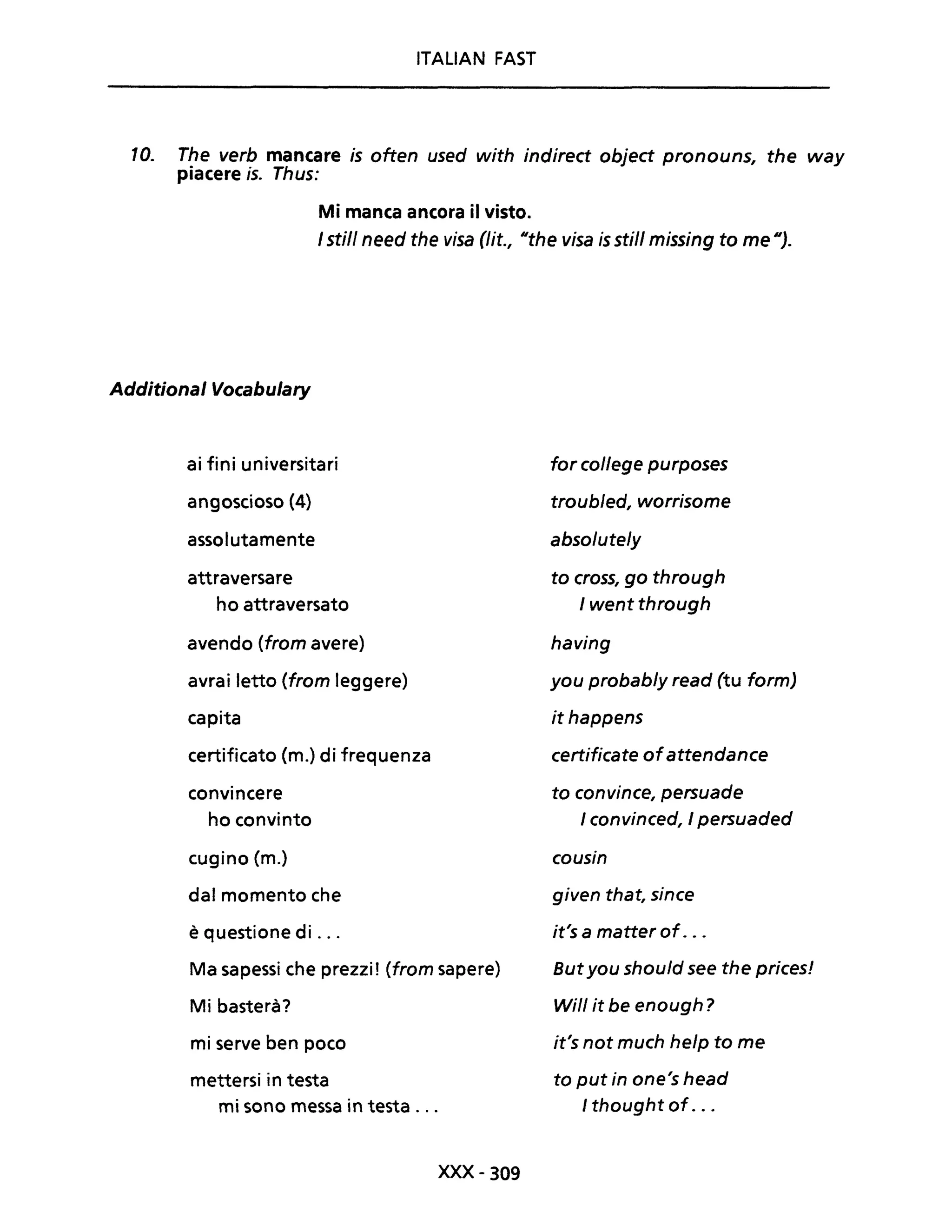 ITALIAN FAST
10. The verb mancare is often used with indirect object pronouns, the way
piacere is. Thus:
Mi manca ancora il visto.
/ stili need the visa (lit., IIthe visa is stili missing to me Il).
Additional Vocabulary
ai fini universitari
angoscioso (4)
assolutamente
attraversare
ho attraversato
avendo (from avere)
avrai letto (from leggere)
capita
certificato (m.) di frequenza
convincere
ho convinto
cugino (m.)
dal momento che
è questione di ...
Ma sapessi che prezzi! (from sapere)
Mi basterà?
mi serve ben poco
mettersi in testa
mi sono messa in testa ...
xxx- 309
forcollege purposes
troubJed, worrisome
absoluteJy
to cross, go through
I went through
having
you probab/y read (tu form)
it happens
certificate ofattendance
to convince, persuade
I convinced, I persuaded
cousin
given that, since
it's a matter of...
Butyou should see the prices!
Will it be enough?
it's not much help to me
to put in one's head
I thought of...
 