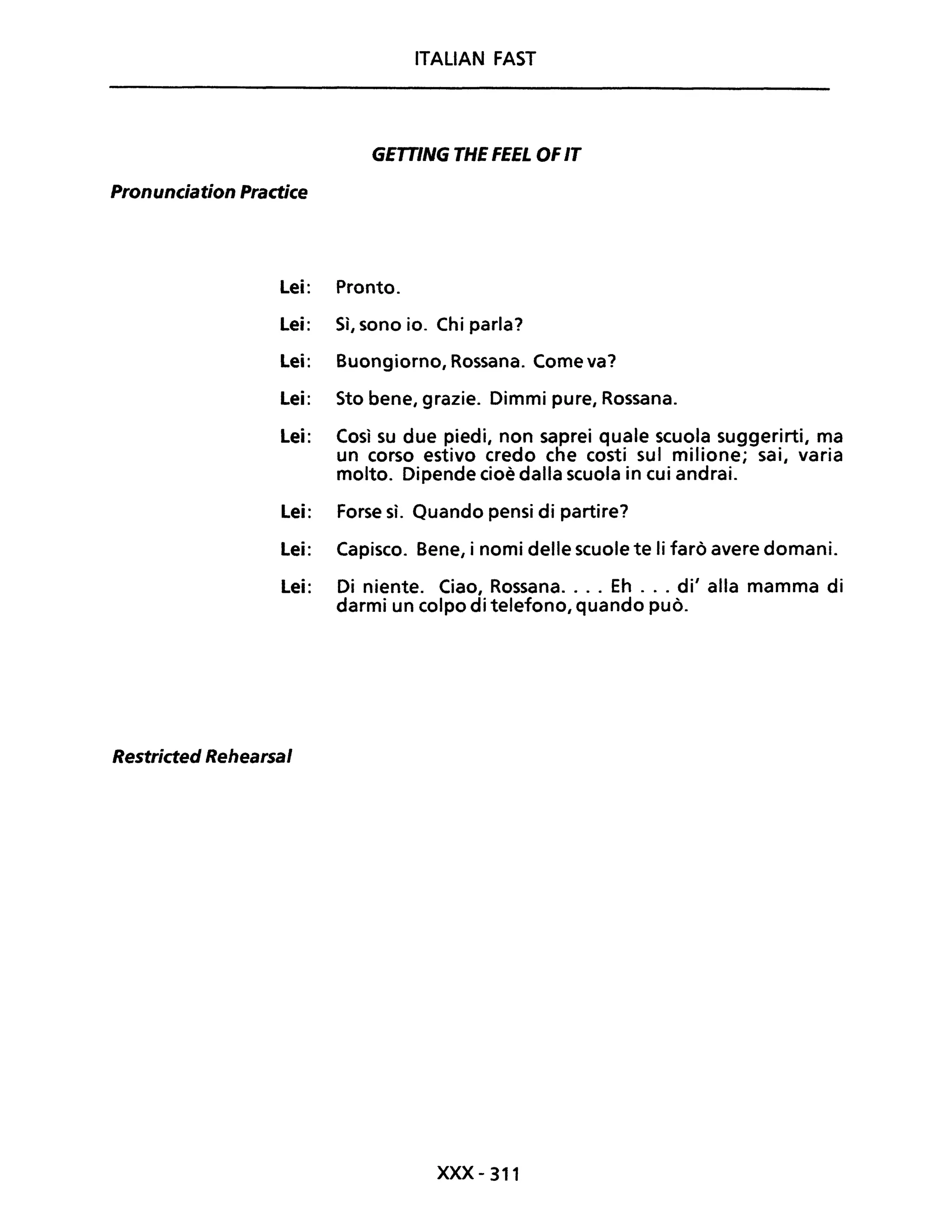 ITALIAN FAST
GETTING THE FEEL OFIT
Pronunciation Practice
Lei: Pronto.
Lei: Sì, sono io. Chi parla?
Lei: Buongiorno, Rossana. Come va?
Lei: Sto bene, grazie. Dimmi pure, Rossana.
Lei: Così su due piedi, non saprei quale scuola suggerirti, ma
un corso estivo credo che costi sul milione; sai, varia
molto. Dipende cioè dalla scuola in cui andrai.
Lei: Forse sì. Quando pensi di partire?
Lei: Capisco. Bene, i nomi delle scuole te li farò avere domani.
Lei: Di niente. Ciao, Rossana.... Eh ... di' alla mamma di
darmi un colpo di telefono, quando può.
Restricted Rehearsal
xxx- 311
 