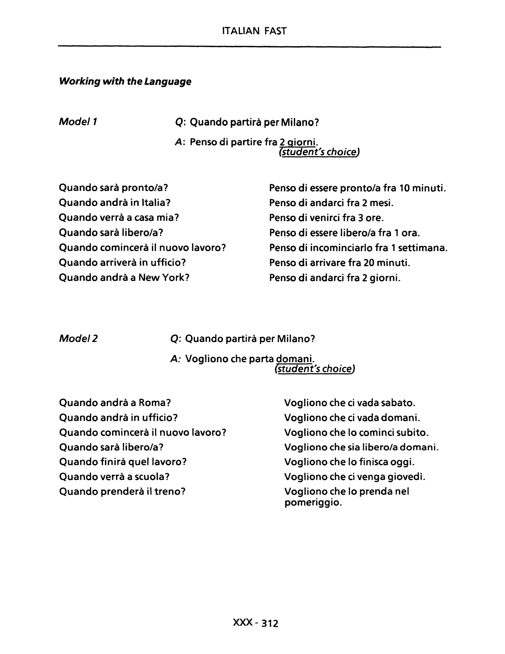 ITALIAN FAST
Working with the Language
Model1 Q: Quando partirà per Milano?
A: Penso di partire fra 2 iorni.
student's choiceJ
Quando sarà pronto/a?
Quando andrà in Italia?
Quando verrà a casa mia?
Quando sarà libero/a?
Quando comincerà il nuovo lavoro?
Quando arriverà in ufficio?
Quando andrà a New York?
Penso di essere pronto/a fra 10 minuti.
Penso di andarci fra 2 mesi.
Penso di venirci fra 3 ore.
Penso di essere libero/a fra 1 ora.
Penso di incominciarlo fra 1 settimana.
Penso di arrivare fra 20 minuti.
Penso di andarci fra 2 giorni.
Mode/2 Q: Quando partirà per Milano?
A: Vogliono che parta domani.
(student's choiceJ
Quando andrà a Roma?
Quando andrà in ufficio?
Quando comincerà il nuovo lavoro?
Quando sarà libero/a?
Quando finirà quel lavoro?
Quando verrà a scuola?
Quando prenderà il treno?
XXX-312
Vogliono che ci vada sabato.
Vogliono che ci vada domani.
Vogliono che lo cominci subito.
Vogliono che sia libero/a domani.
Vogliono che lo finisca oggi.
Vogliono che ci venga giovedì.
Vogliono che lo prenda nel
pomeriggio.
 