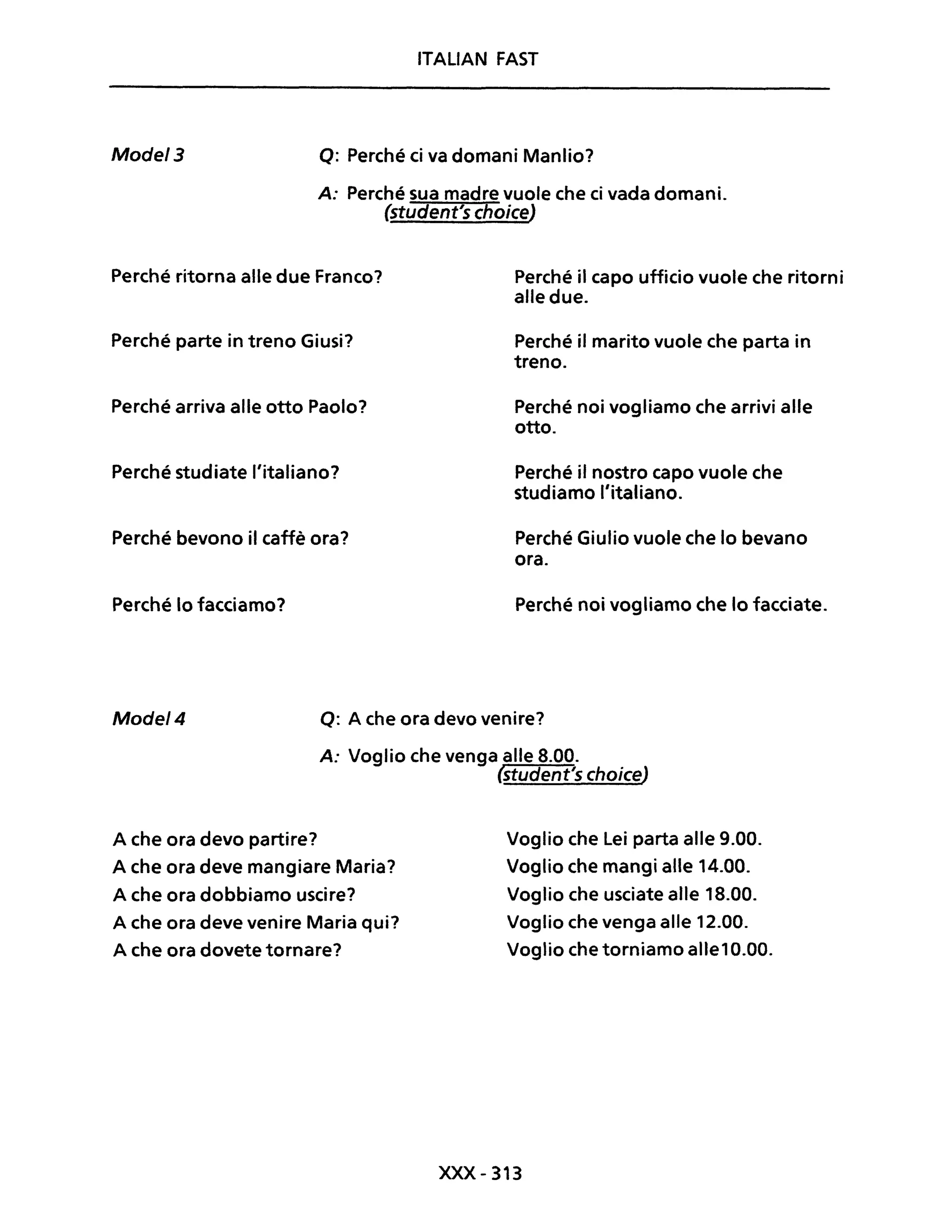 ITALIAN FAST
Mode/3 Q: Perché ci va domani Manlio?
A: Perché sua madre vuole che ci vada domani.
($tudent's choice)
Perché ritorna alle due Franco?
Perché parte in treno Giusi?
Perché arriva alle otto Paolo?
Perché studiate l'italiano?
Perché bevono il caffè ora?
Perché lo facciamo?
Perché il capo ufficio vuole che ritorni
alle due.
Perché il marito vuole che parta in
treno.
Perché noi vogliamo che arrivi alle
otto.
Perché il nostro capo vuole che
studiamo l'italiano.
Perché Giulio vuole che lo bevano
ora.
Perché noi vogliamo che lo facciate.
Mode/4 Q: A che ora devo venire?
A: Voglio che venga alle 8.00.
(student's choice)
A che ora devo partire?
A che ora deve mangiare Maria?
A che ora dobbiamo uscire?
A che ora deve venire Maria qui?
A che ora dovete tornare?
Voglio che Lei parta alle 9.00.
Voglio che mangi alle 14.00.
Voglio che usciate alle 18.00.
Voglio che venga alle 12.00.
Voglio che torniamo alle10.00.
XXX-313
 