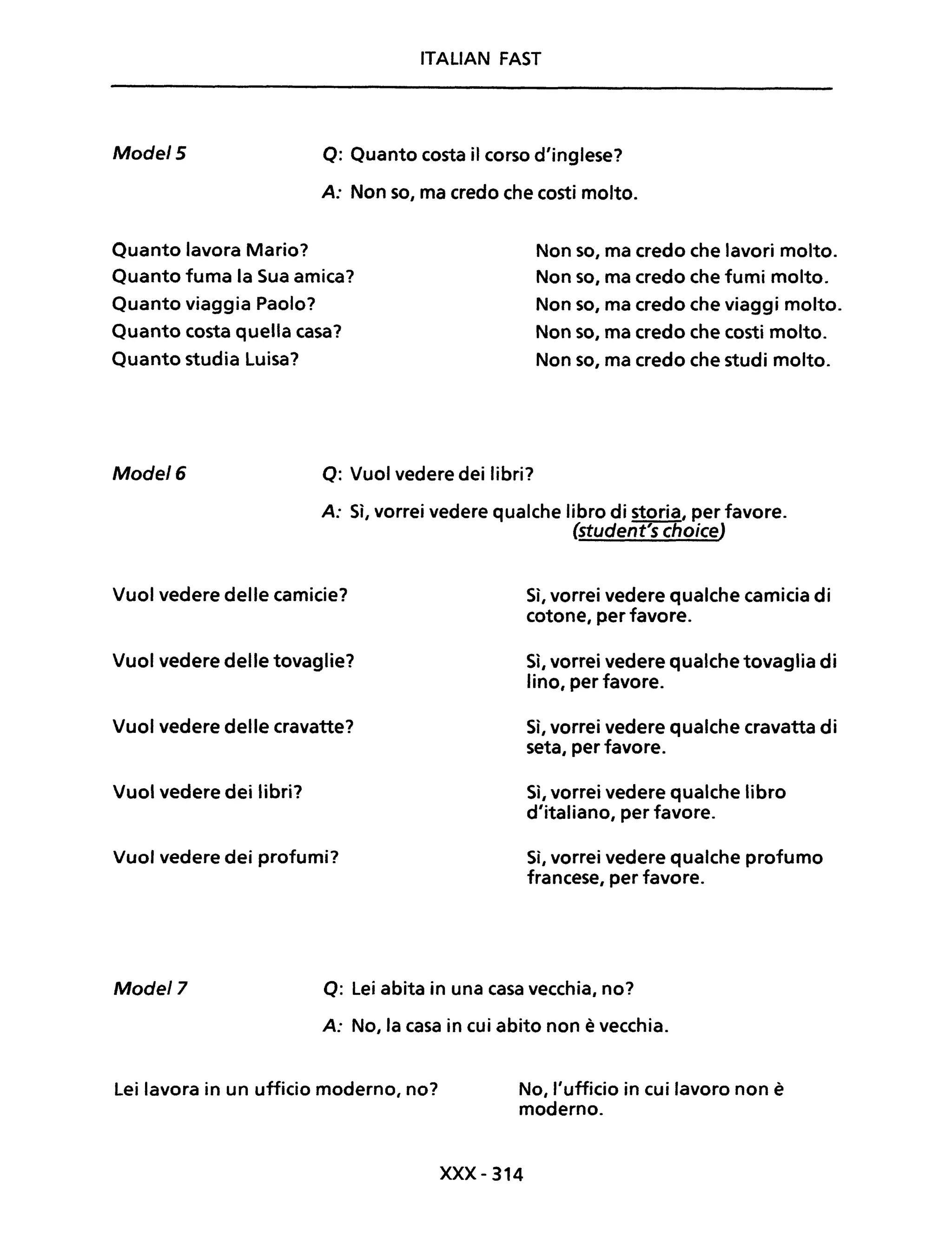 ITALIAN FAST
Mode/5 Q: Quanto costa il corso d'inglese?
A: Non so, ma credo che costi molto.
Quanto lavora Mario?
Quanto fuma la Sua amica?
Quanto viaggia Paolo?
Quanto costa quella casa?
Quanto studia Luisa?
Non so, ma credo che lavori molto.
Non so, ma credo che fumi molto.
Non so, ma credo che viaggi molto.
Non so, ma credo che costi molto.
Non so, ma credo che studi molto.
Mode/6 Q: Vuoi vedere dei libri?
A: Sì, vorrei vedere qualche libro di storia, per favore.
(student's choiceJ
Vuoi vedere delle camicie?
Vuoi vedere delle tovaglie?
Vuoi vedere delle cravatte?
Vuoi vedere dei libri?
Vuoi vedere dei profumi?
Sì, vorrei vedere qualche camicia di
cotone, per favore.
Sì, vorrei vedere qualche tovaglia di
lino, per favore.
Sì, vorrei vedere qualche cravatta di
seta, per favore.
Sì, vorrei vedere qualche libro
d'italiano, per favore.
Sì, vorrei vedere qualche profumo
francese, per favore.
Model7 Q: Lei abita in una casa vecchia, no?
A: No, la casa in cui abito non è vecchia.
Lei lavora in un ufficio moderno, no? No, l'ufficio in cui lavoro non è
moderno.
xxx- 314
 