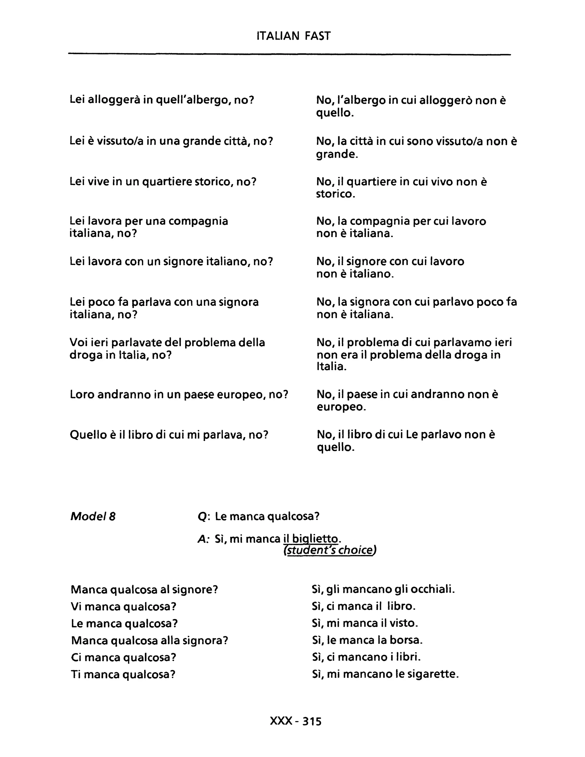 ITALIAN FAST
Lei alloggerà in quell'albergo, no?
Lei è vissuto/a in una grande città, no?
Lei vive in un quartiere storico, no?
Lei lavora per una compagnia
italiana, no?
Lei lavora con un signore italiano, no?
Lei poco fa parlava con una signora
italiana, no?
Voi ieri parlavate del problema della
droga in Italia, no?
Loro andranno in un paese europeo, no?
Quello è il libro di cui mi parlava, no?
No, l'albergo in cui alloggerò non è
quello.
No, la città in cui sono vissuto/a non è
grande.
No, il quartiere in cui vivo non è
storico.
No, la compagnia per cui lavoro
non è italiana.
No, il signore con cui lavoro
non è italiano.
No, la signora con cui parlavo poco fa
non è italiana.
No, il problema di cui parlavamo ieri
non era il problema della droga in
Italia.
No, il paese in cui andranno non è
europeo.
No, il libro di cui Le parlavo non è
quello.
Mode/B Q: Le manca qualcosa?
Manca qualcosa al signore?
Vi manca qualcosa?
Le manca qualcosa?
Manca qualcosa alla signora?
Ci manca qualcosa?
Ti manca qualcosa?
Sì, gli mancano gli occhiali.
Sì, ci manca il libro.
Sì, mi manca il visto.
Sì, le manca la borsa.
Sì, ci mancano i libri.
Sì, mi mancano le sigarette.
xxx - 315
 