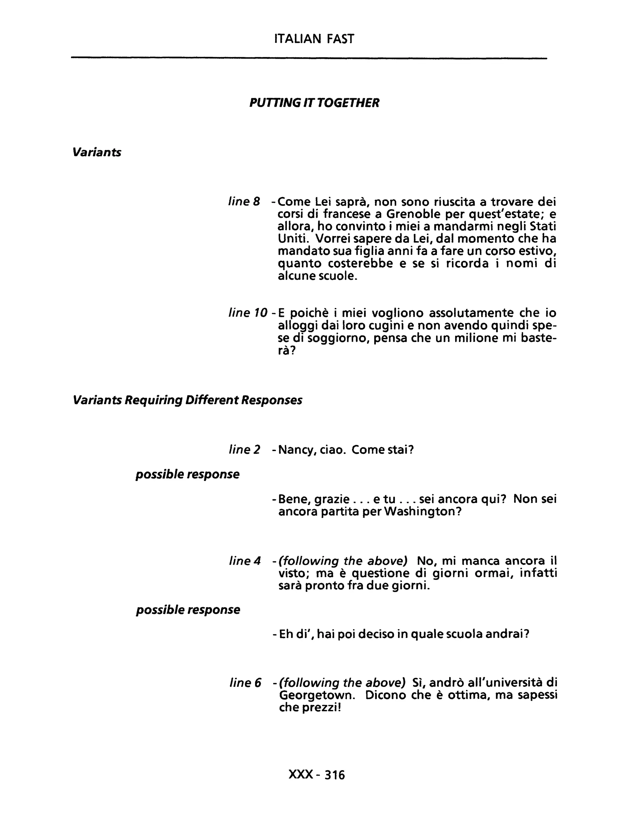 Variants
ITALIAN FAST
PUTTINGITTOGETHER
line 8 - Come Lei saprà, non sono riuscita a trovare dei
corsi di francese a Grenoble per quest'estate; e
allora, ho convinto i miei a mandarmi negli Stati
Uniti. Vorrei sapere da lei, dal momento che ha
mandato sua figlia anni fa a fare un corso estivo,
quanto costerebbe e se si ricorda i nomi di
alcune scuole.
line 10 - E poichè i miei vogliono assolutamente che io
alloggi dai loro cugini e non avendo quindi spe-
se di soggiorno, pensa che un milione mi baste-
rà?
Variants Requiring DiHerent Responses
Une 2 - Nancy, ciao. Come stai?
possible response
- Bene, grazie ... e tu ... sei ancora qui? Non sei
ancora partita per Washington?
line 4 - (following the above) No, mi manca ancora il
visto; ma è questione di giorni ormai, infatti
sarà pronto fra due giorni.
possible response
- Eh di', hai poi deciso in quale scuola andrai?
line 6 - (following the above) Sì, andrò all'università di
Georgetown. Dicono che è ottima, ma sapessi
che prezzif
xxx-316
 