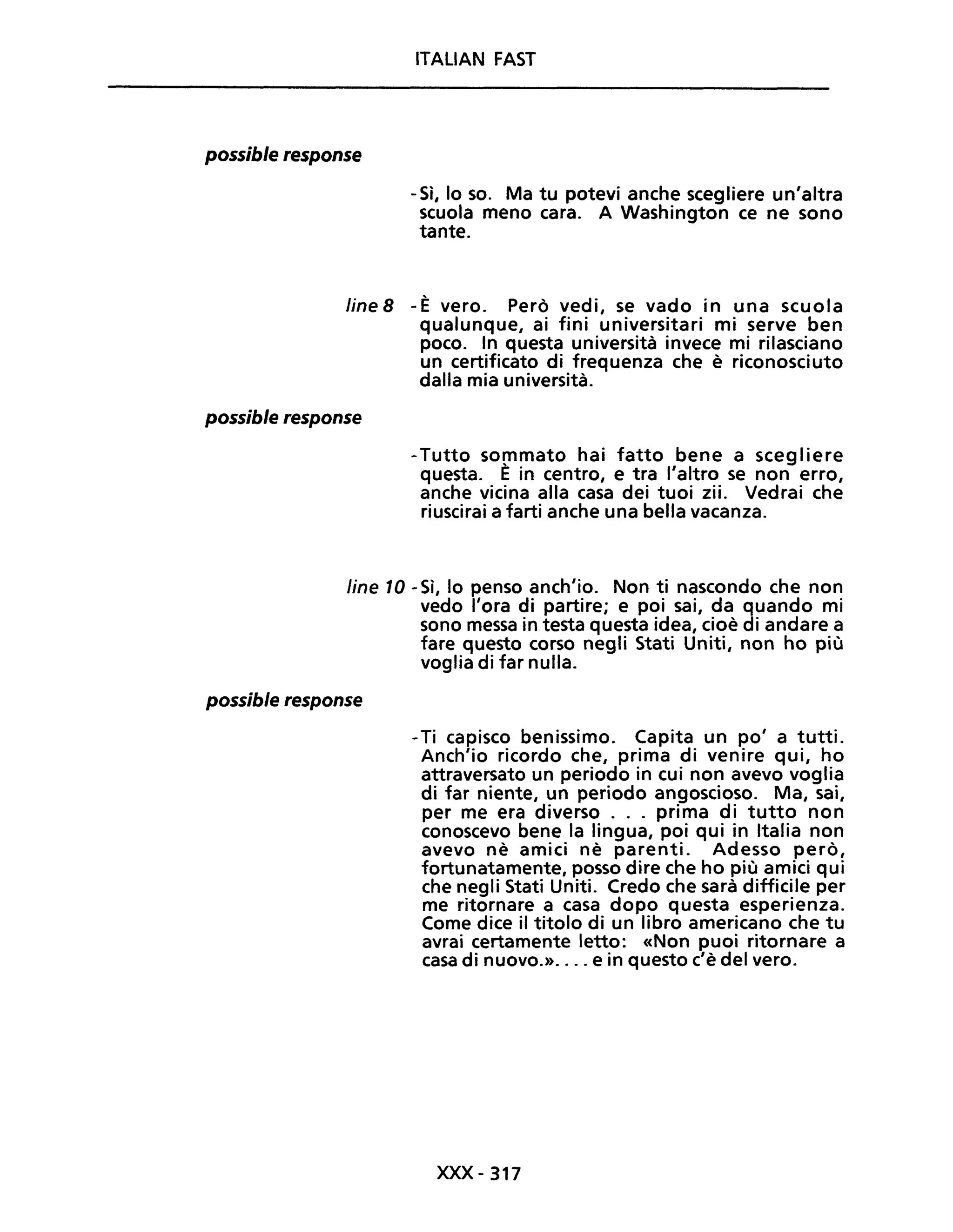 possible response
ITALIAN FAST
-Sì, lo so. Ma tu potevi anche scegliere un'altra
scuola meno cara. A Washington ce ne sono
tante.
fine 8 - È vero. Però vedi, se vado in una scuola
qualunque, ai fini universitari mi serve ben
poco. In questa università invece mi rilasciano
un certificato di frequenza che è riconosciuto
dalla mia università.
possible response
-Tutto sommato hai fatto bene a scegliere
questa. E in centro, e tra l'altro se non erro,
anche vicina alla casa dei tuoi zii. Vedrai che
riuscirai a farti anche una bella vacanza.
line 10 - Sì, lo penso anch'io. Non ti nascondo che non
vedo l'ora di partire; e poi sai, da quando mi
sono messa in testa questa idea, cioè di andare a
fare questo corso negli Stati Uniti, non ho più
voglia di far nulla.
possible response
-Ti capisco benissimo. Capita un po' a tutti.
Anch'io ricordo che, prima di venire qui, ho
attraversato un periodo in cui non avevo voglia
di far niente, un periodo angoscioso. Ma, sai,
per me era diverso ... prima di tutto non
conoscevo bene la lingua, poi qui in Italia non
avevo nè amici nè parenti. Adesso però,
fortunatamente, posso dire che ho più amici qui
che negli Stati Uniti. Credo che sarà difficile per
me ritornare a casa dopo questa esperienza.
Come dice il titolo di un libro americano che tu
avrai certamente letto: «Non puoi ritornare a
casa di nuovo.».... e in questo c'è del vero.
xxx -317
 