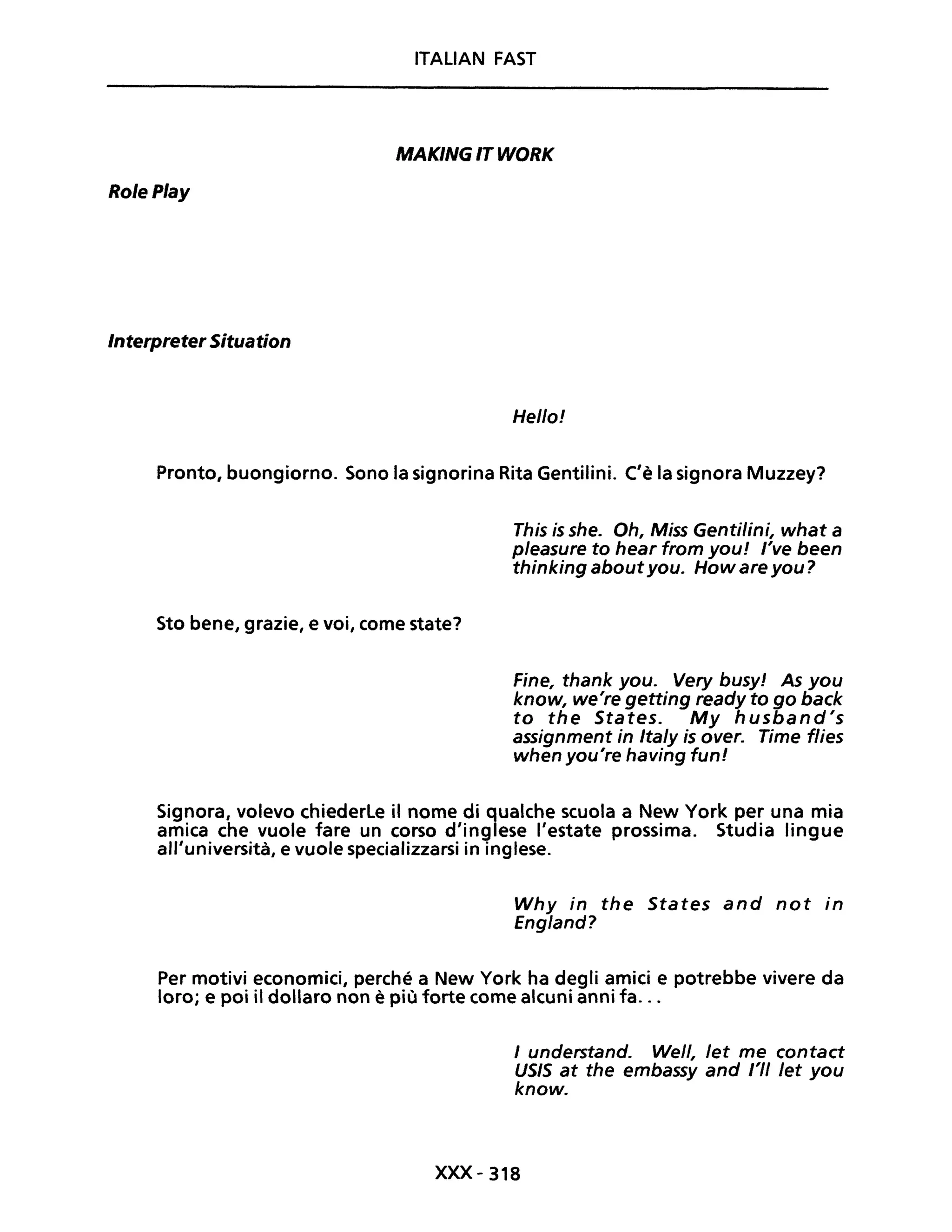 ITALIAN FAST
MAKING IT WORK
RolePlay
InterpreterSituation
Hello!
Pronto, buongiorno. Sono la signorina Rita Gentilini. C'è la signora Muzzey?
Sto bene, grazie, e voi, come state?
This is she. Oh, Miss Genti/ini, what a
pJeasure to hear from you! l've been
thinking aboutyou. How are you?
Fine, thank you. Very busy! As you
know, we're getting ready to go back
to the States. My husband's
assignment in ItaJy is over. rime flies
when you're having funi
Signora, volevo chiederle il nome di qualche scuola a New York per una mia
amica che vuole fare un corso d'inglese l'estate prossima. Studia lingue
all'università, e vuole specializzarsi in inglese.
Why in the States and not in
England?
Per motivi economici, perché a New York ha degli amici e potrebbe vivere da
loro; e poi il dollaro non è più forte come alcuni anni fa...
J understand. Well, Jet me contact
USIS at the embassy and l'II Jet you
know.
XXX-318
 