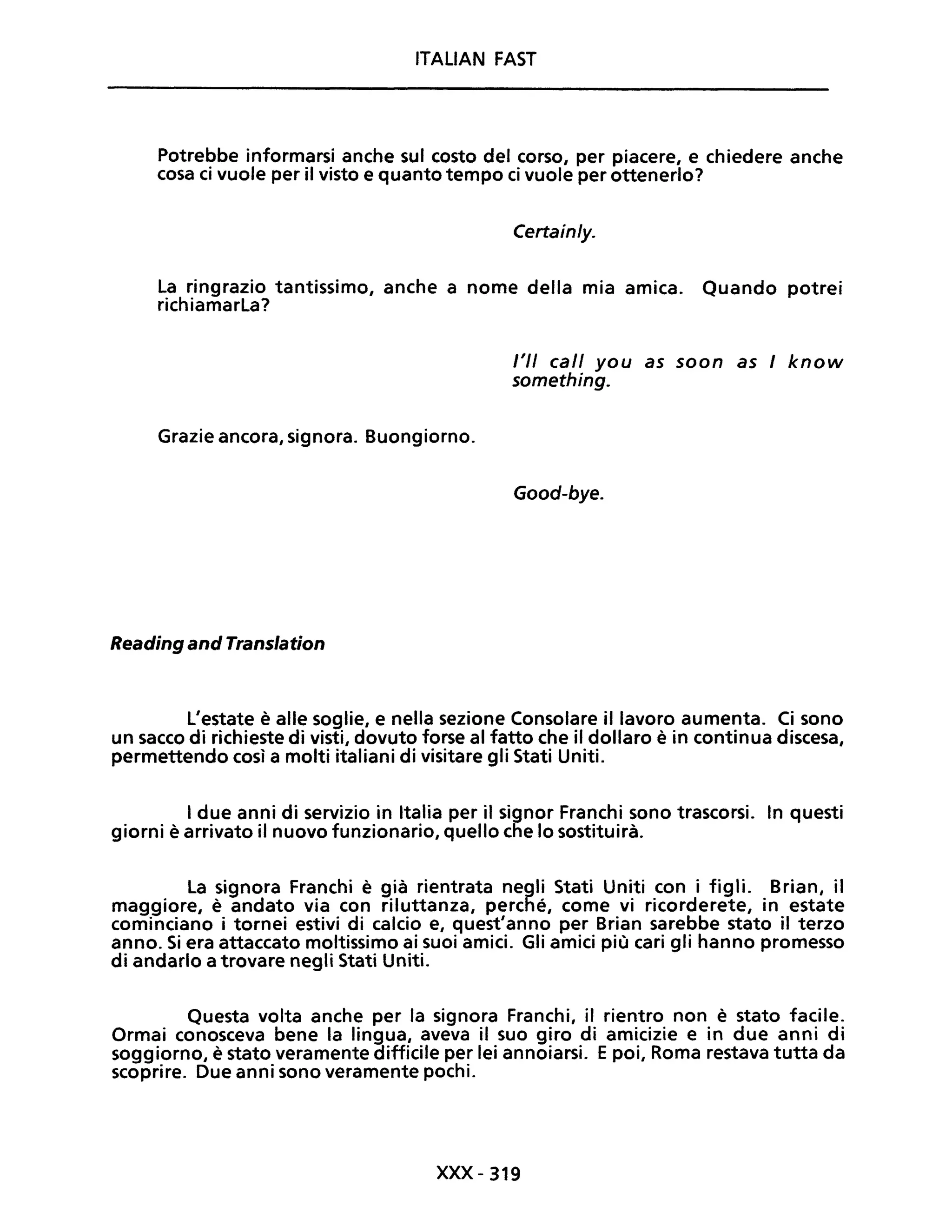 ITALIAN FAST
Potrebbe informarsi anche sul costo del corso, per piacere, e chiedere anche
cosa ci vuole per il visto e quanto tempo ci vuole per ottenerlo?
Certain/y.
La ringrazio tantissimo, anche a nome della mia amica. Quando potrei
richiamarLa?
Grazie ancora, signora. Buongiorno.
Reading and Translation
l'II cali you as soon as / know
something.
Good-bye.
L'estate è alle soglie, e nella sezione Consolare il lavoro aumenta. Ci sono
un sacco di richieste di visti, dovuto forse al fatto che il dollaro è in continua discesa,
permettendo così a molti italiani di visitare gli Stati Uniti.
I due anni di servizio in Italia per il signor Franchi sono trascorsi. In questi
giorni è arrivato il nuovo funzionario, quello che lo sostituirà.
La signora Franchi è già rientrata negli Stati Uniti con i figli. Brian, il
maggiore, è andato via con riluttanza, perché, come vi ricorderete, in estate
cominciano i tornei estivi di calcio e, quest'anno per Brian sarebbe stato il terzo
anno. Si era attaccato moltissimo ai suoi amici. Gli amici più cari gli hanno promesso
di andarlo a trovare negli Stati Uniti.
Questa volta anche per la signora Franchi, il rientro non è stato facile.
Ormai conosceva bene la lingua, aveva il suo giro di amicizie e in due anni di
soggiorno, è stato veramente difficile per lei annoiarsi. Epoi, Roma restava tutta da
scoprire. Due anni sono veramente pochi.
xxx - 319
 