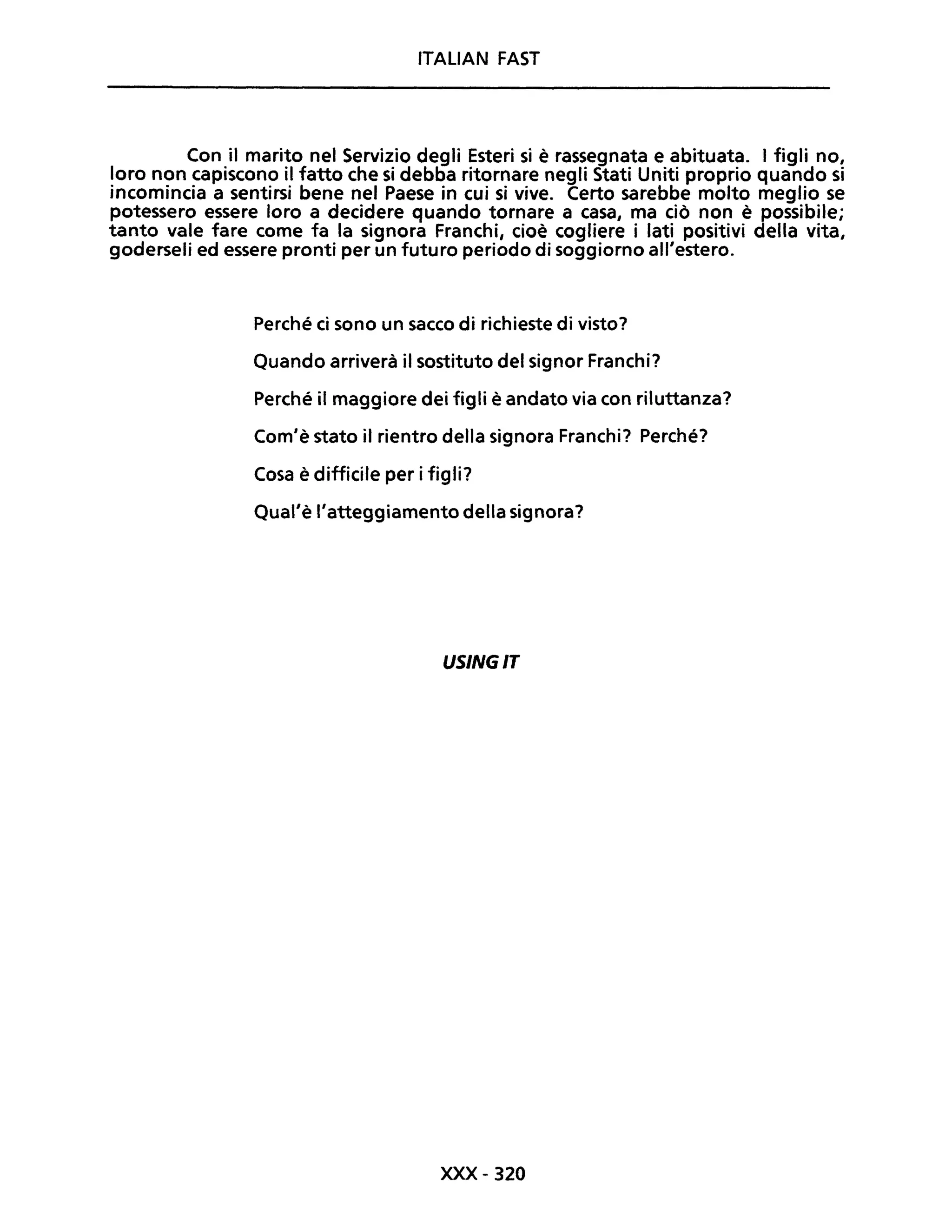 ITALIAN FAST
Con il marito nel Servizio degli Esteri si è rassegnata e abituata. I figli no,
loro non capiscono il fatto che si debba ritornare negli Stati Uniti proprio quando si
incomincia a sentirsi bene nel Paese in cui si vive. Certo sarebbe molto meglio se
potessero essere loro a decidere quando tornare a casa, ma ciò non è possibile;
tanto vale fare come fa la signora Franchi, cioè cogliere i lati positivi della vita,
goderseli ed essere pronti per un futuro periodo di soggiorno all'estero.
Perché ci sono un sacco di richieste di visto?
Quando arriverà il sostituto del signor Franchi?
Perché il maggiore dei figli è andato via con riluttanza?
Com'è stato il rientro della signora Franchi? Perché?
Cosa è difficile per i figli?
Qual'è l'atteggiamento della signora?
USINGIT
xxx- 320
 